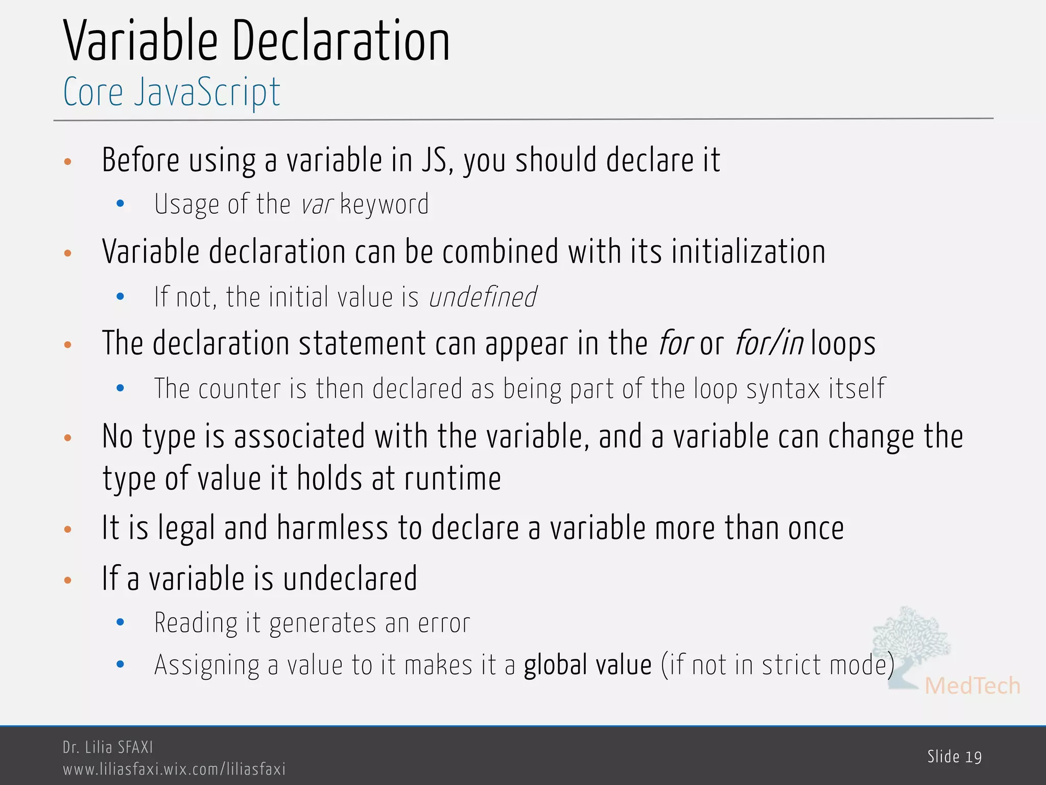 MedTech Variable Declaration • Before using a variable in JS, you should declare it • Usage of the var keyword • Variable declaration can be combined with its initialization • If not, the initial value is undefined • The declaration statement can appear in the for or for/in loops • The counter is then declared as being part of the loop syntax itself • No type is associated with the variable, and a variable can change the type of value it holds at runtime • It is legal and harmless to declare a variable more than once • If a variable is undeclared • Reading it generates an error • Assigning a value to it makes it a global value (if not in strict mode) Dr. Lilia SFAXI www.liliasfaxi.wix.com/liliasfaxi Slide 19 Core JavaScript 