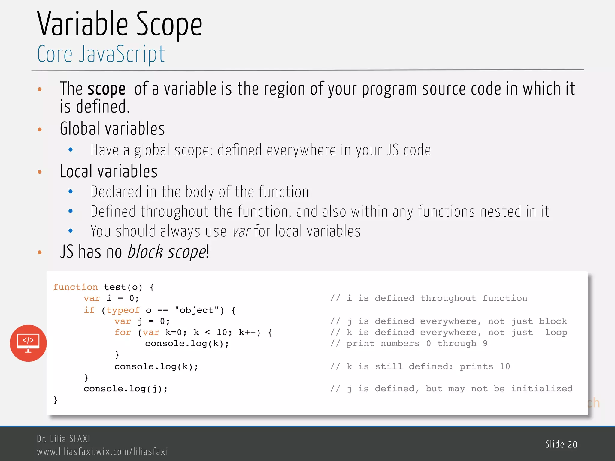 MedTech Variable Scope • The scope of a variable is the region of your program source code in which it is defined. • Global variables • Have a global scope: defined everywhere in your JS code • Local variables • Declared in the body of the function • Defined throughout the function, and also within any functions nested in it • You should always use var for local variables • JS has no block scope! Dr. Lilia SFAXI www.liliasfaxi.wix.com/liliasfaxi Slide 20 Core JavaScript function test(o) { var i = 0; // i is defined throughout function if (typeof o == "object") { var j = 0; // j is defined everywhere, not just block for (var k=0; k < 10; k++) { // k is defined everywhere, not just loop console.log(k); // print numbers 0 through 9 } console.log(k); // k is still defined: prints 10 } console.log(j); // j is defined, but may not be initialized } 