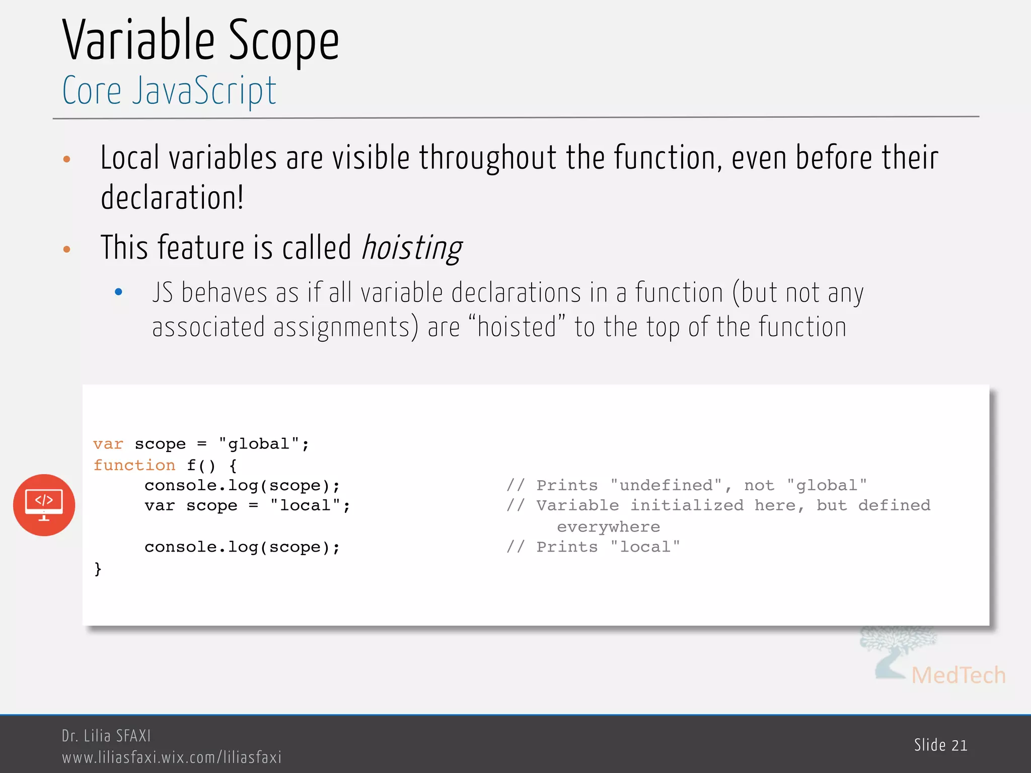 MedTech Variable Scope • Local variables are visible throughout the function, even before their declaration! • This feature is called hoisting • JS behaves as if all variable declarations in a function (but not any associated assignments) are “hoisted” to the top of the function Dr. Lilia SFAXI www.liliasfaxi.wix.com/liliasfaxi Slide 21 Core JavaScript var scope = "global"; function f() { console.log(scope); // Prints "undefined", not "global" var scope = "local"; // Variable initialized here, but defined everywhere console.log(scope); // Prints "local" } 