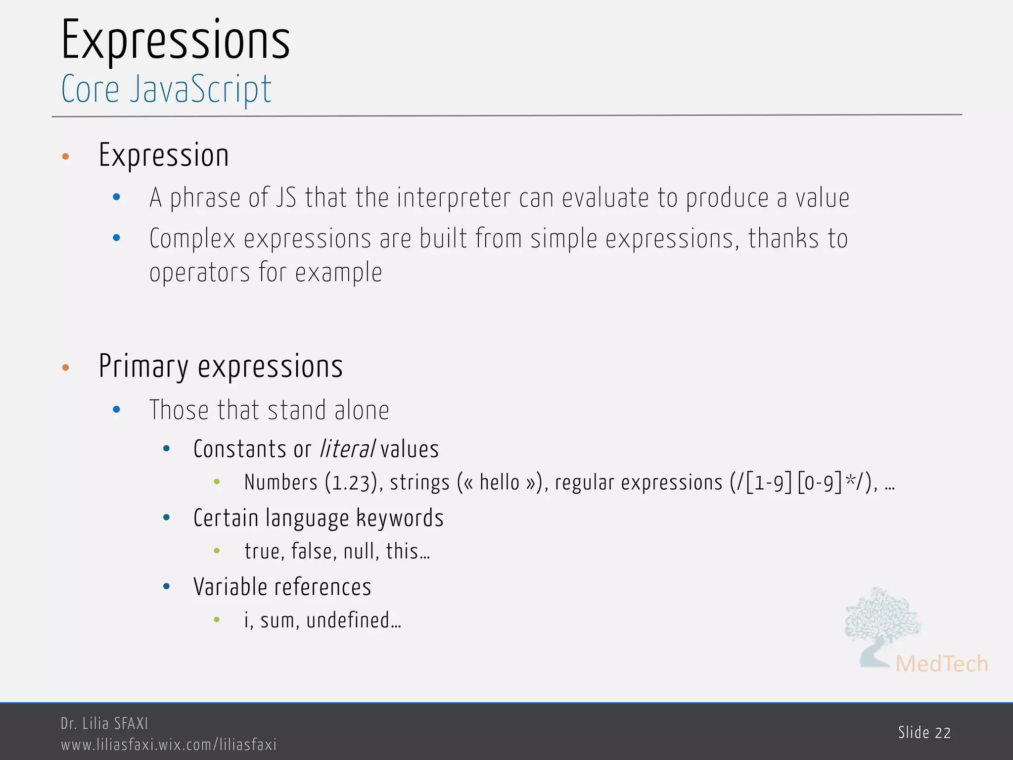 MedTech Expressions • Expression • A phrase of JS that the interpreter can evaluate to produce a value • Complex expressions are built from simple expressions, thanks to operators for example • Primary expressions • Those that stand alone • Constants or literal values • Numbers (1.23), strings (« hello »), regular expressions (/[1-9][0-9]*/), … • Certain language keywords • true, false, null, this… • Variable references • i, sum, undefined… Dr. Lilia SFAXI www.liliasfaxi.wix.com/liliasfaxi Slide 22 Core JavaScript 