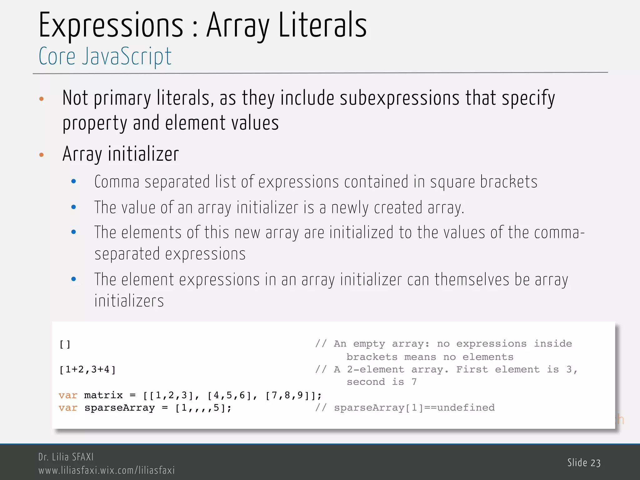 MedTech Expressions : Array Literals • Not primary literals, as they include subexpressions that specify property and element values • Array initializer • Comma separated list of expressions contained in square brackets • The value of an array initializer is a newly created array. • The elements of this new array are initialized to the values of the comma- separated expressions • The element expressions in an array initializer can themselves be array initializers Dr. Lilia SFAXI www.liliasfaxi.wix.com/liliasfaxi Slide 23 Core JavaScript [] // An empty array: no expressions inside brackets means no elements [1+2,3+4] // A 2-element array. First element is 3, second is 7 var matrix = [[1,2,3], [4,5,6], [7,8,9]]; var sparseArray = [1,,,,5]; // sparseArray[1]==undefined 