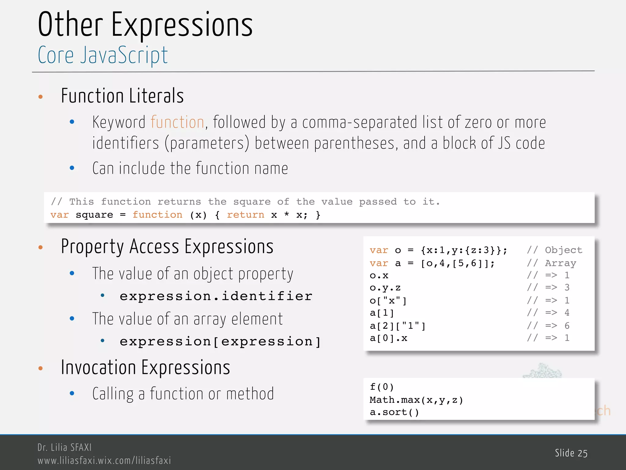 MedTech Other Expressions • Function Literals • Keyword function, followed by a comma-separated list of zero or more identifiers (parameters) between parentheses, and a block of JS code • Can include the function name • Property Access Expressions • The value of an object property • expression.identifier • The value of an array element • expression[expression] • Invocation Expressions • Calling a function or method Dr. Lilia SFAXI www.liliasfaxi.wix.com/liliasfaxi Slide 25 Core JavaScript // This function returns the square of the value passed to it. var square = function (x) { return x * x; } var o = {x:1,y:{z:3}}; // Object var a = [o,4,[5,6]]; // Array o.x // => 1 o.y.z // => 3 o["x"] // => 1 a[1] // => 4 a[2]["1"] // => 6 a[0].x // => 1 f(0) Math.max(x,y,z) a.sort() 