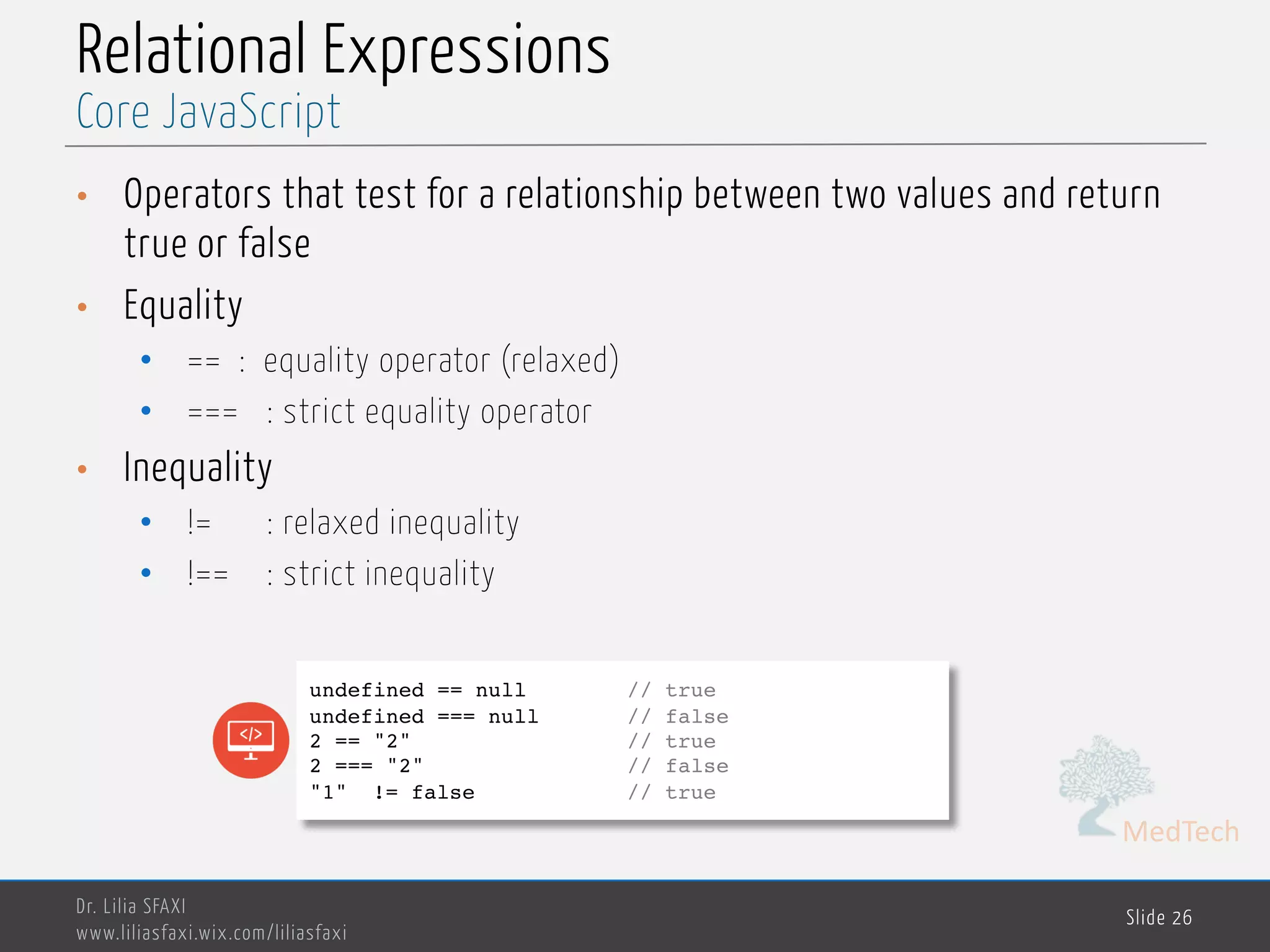 MedTech Relational Expressions • Operators that test for a relationship between two values and return true or false • Equality • == : equality operator (relaxed) • === : strict equality operator • Inequality • != : relaxed inequality • !== : strict inequality Dr. Lilia SFAXI www.liliasfaxi.wix.com/liliasfaxi Slide 26 Core JavaScript undefined == null // true undefined === null // false 2 == "2" // true 2 === "2" // false "1" != false // true 
