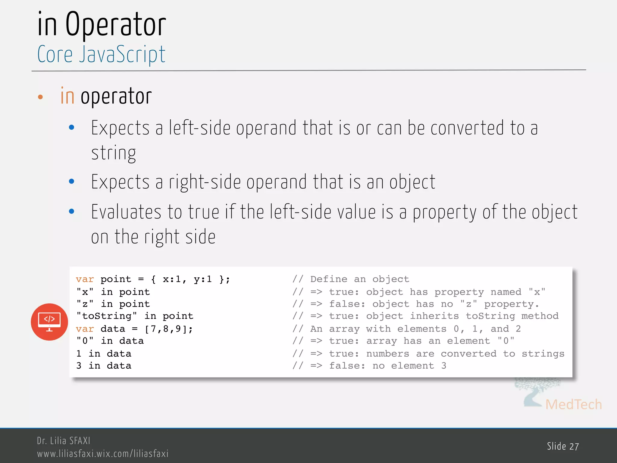 MedTech in Operator • in operator • Expects a left-side operand that is or can be converted to a string • Expects a right-side operand that is an object • Evaluates to true if the left-side value is a property of the object on the right side Dr. Lilia SFAXI www.liliasfaxi.wix.com/liliasfaxi Slide 27 Core JavaScript var point = { x:1, y:1 }; // Define an object "x" in point // => true: object has property named "x" "z" in point // => false: object has no "z" property. "toString" in point // => true: object inherits toString method var data = [7,8,9]; // An array with elements 0, 1, and 2 "0" in data // => true: array has an element "0" 1 in data // => true: numbers are converted to strings 3 in data // => false: no element 3 