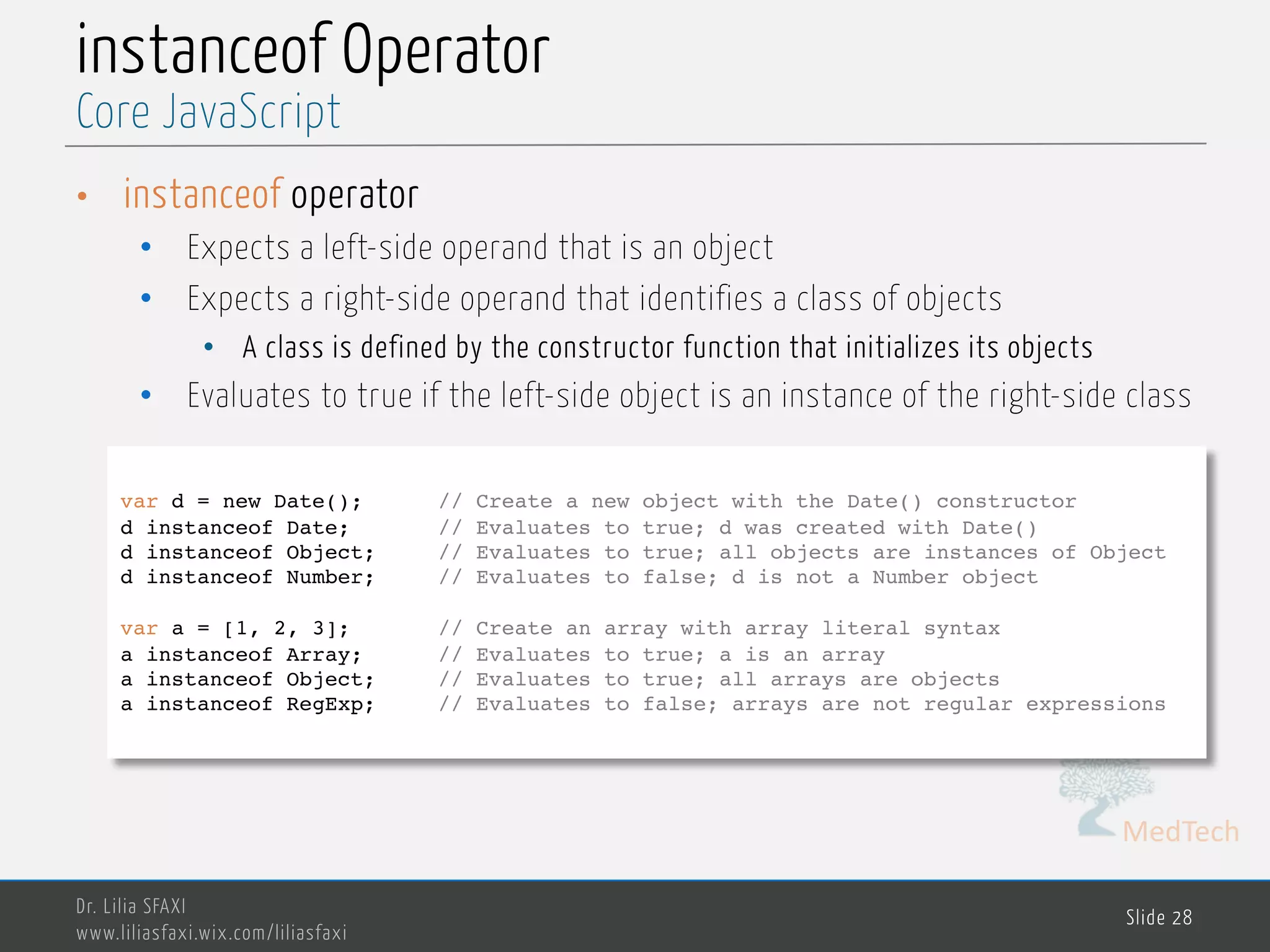 MedTech instanceof Operator • instanceof operator • Expects a left-side operand that is an object • Expects a right-side operand that identifies a class of objects • A class is defined by the constructor function that initializes its objects • Evaluates to true if the left-side object is an instance of the right-side class Dr. Lilia SFAXI www.liliasfaxi.wix.com/liliasfaxi Slide 28 Core JavaScript var d = new Date(); // Create a new object with the Date() constructor d instanceof Date; // Evaluates to true; d was created with Date() d instanceof Object; // Evaluates to true; all objects are instances of Object d instanceof Number; // Evaluates to false; d is not a Number object var a = [1, 2, 3]; // Create an array with array literal syntax a instanceof Array; // Evaluates to true; a is an array a instanceof Object; // Evaluates to true; all arrays are objects a instanceof RegExp; // Evaluates to false; arrays are not regular expressions 