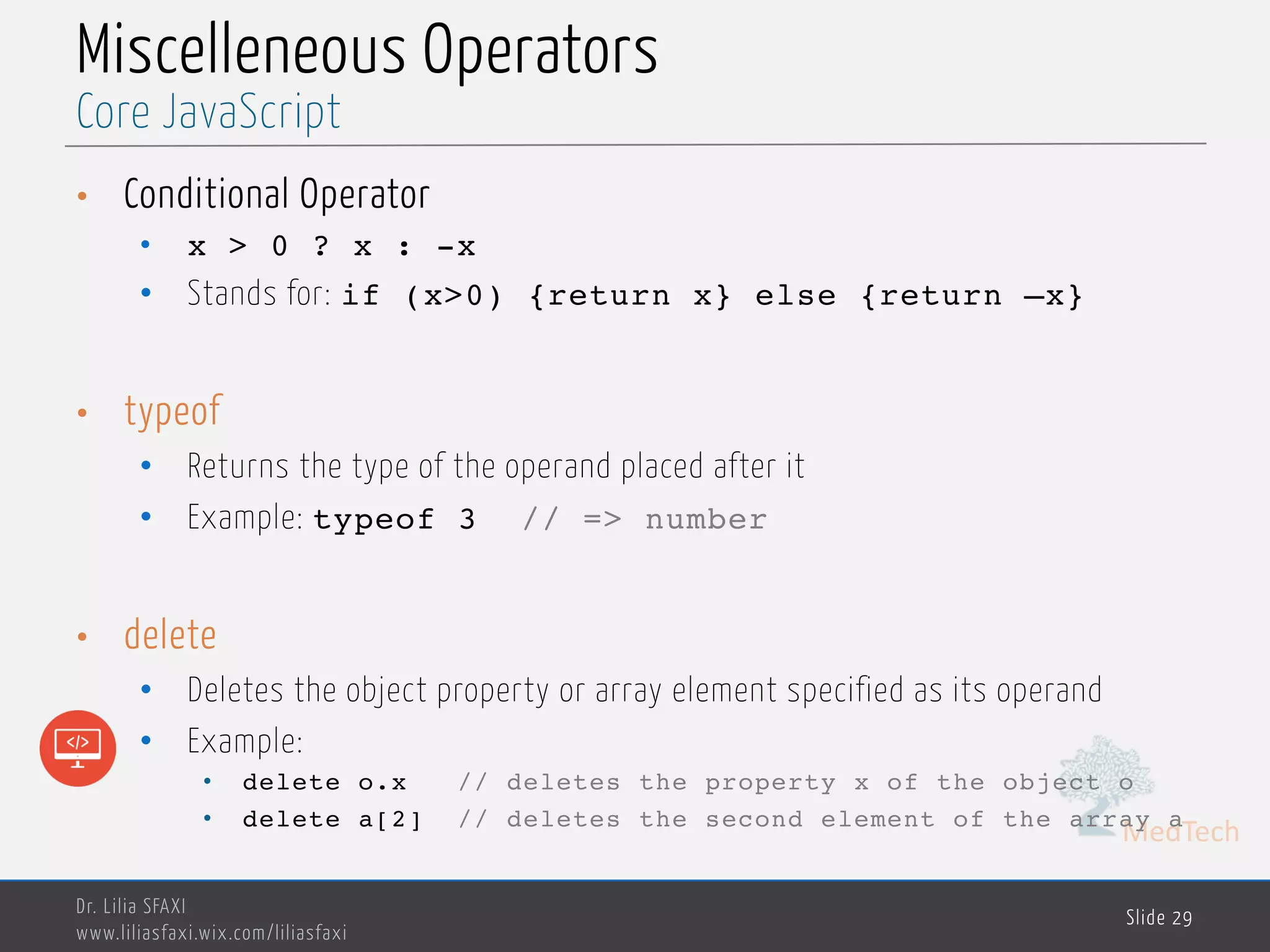MedTech Miscelleneous Operators • Conditional Operator • x > 0 ? x : -x • Stands for: if (x>0) {return x} else {return –x} • typeof • Returns the type of the operand placed after it • Example: typeof 3 // => number • delete • Deletes the object property or array element specified as its operand • Example: • delete o.x // deletes the property x of the object o • delete a[2] // deletes the second element of the array a Dr. Lilia SFAXI www.liliasfaxi.wix.com/liliasfaxi Slide 29 Core JavaScript 