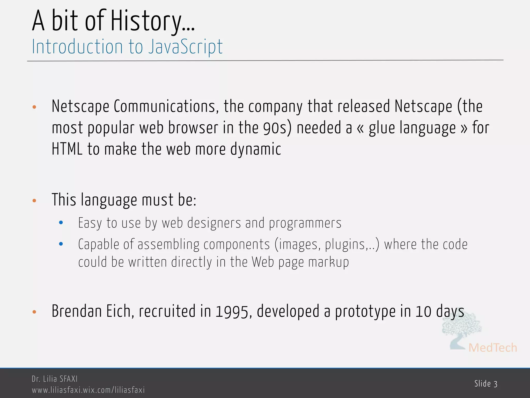 MedTech A bit of History… • Netscape Communications, the company that released Netscape (the most popular web browser in the 90s) needed a « glue language » for HTML to make the web more dynamic • This language must be: • Easy to use by web designers and programmers • Capable of assembling components (images, plugins,..) where the code could be written directly in the Web page markup • Brendan Eich, recruited in 1995, developed a prototype in 10 days Dr. Lilia SFAXI www.liliasfaxi.wix.com/liliasfaxi Slide 3 Introduction to JavaScript 