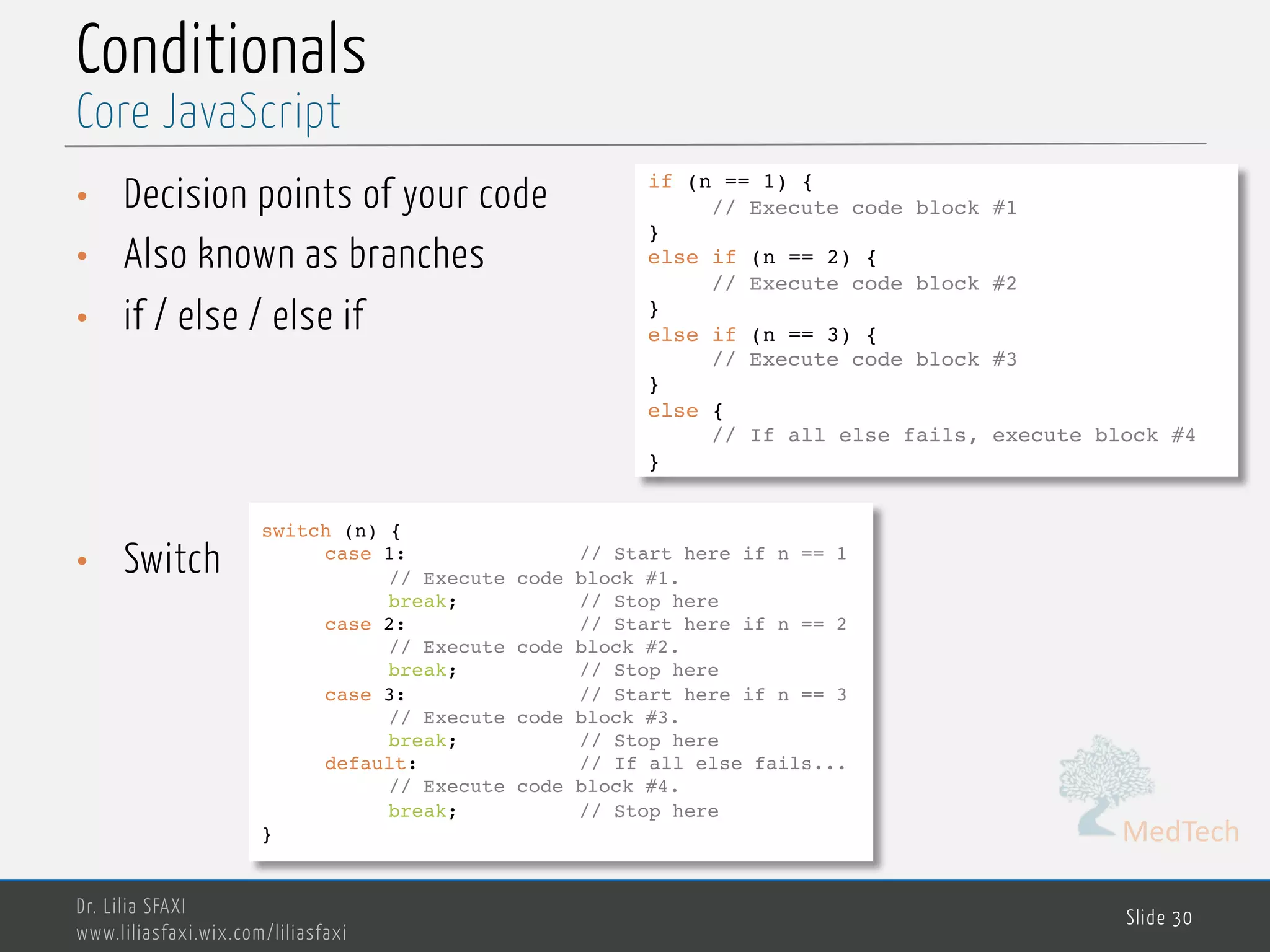 MedTech Conditionals • Decision points of your code • Also known as branches • if / else / else if • Switch Dr. Lilia SFAXI www.liliasfaxi.wix.com/liliasfaxi Slide 30 Core JavaScript if (n == 1) { // Execute code block #1 } else if (n == 2) { // Execute code block #2 } else if (n == 3) { // Execute code block #3 } else { // If all else fails, execute block #4 } switch (n) { case 1: // Start here if n == 1 // Execute code block #1. break; // Stop here case 2: // Start here if n == 2 // Execute code block #2. break; // Stop here case 3: // Start here if n == 3 // Execute code block #3. break; // Stop here default: // If all else fails... // Execute code block #4. break; // Stop here } 