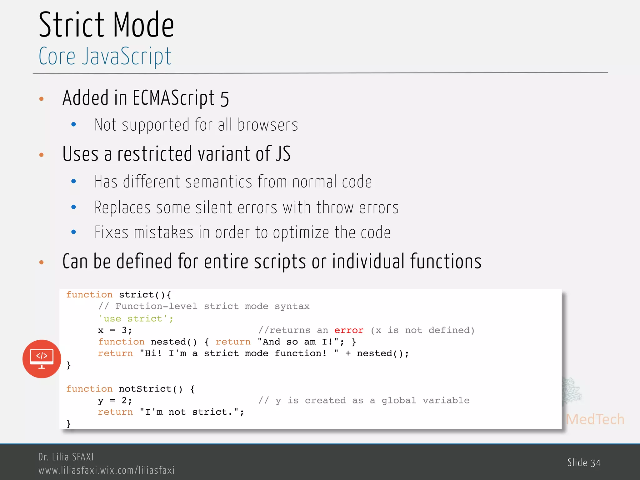 MedTech Strict Mode • Added in ECMAScript 5 • Not supported for all browsers • Uses a restricted variant of JS • Has different semantics from normal code • Replaces some silent errors with throw errors • Fixes mistakes in order to optimize the code • Can be defined for entire scripts or individual functions Dr. Lilia SFAXI www.liliasfaxi.wix.com/liliasfaxi Slide 34 Core JavaScript function strict(){ // Function-level strict mode syntax 'use strict'; x = 3; //returns an error (x is not defined) function nested() { return "And so am I!"; } return "Hi! I'm a strict mode function! " + nested(); } function notStrict() { y = 2; // y is created as a global variable return "I'm not strict."; } 