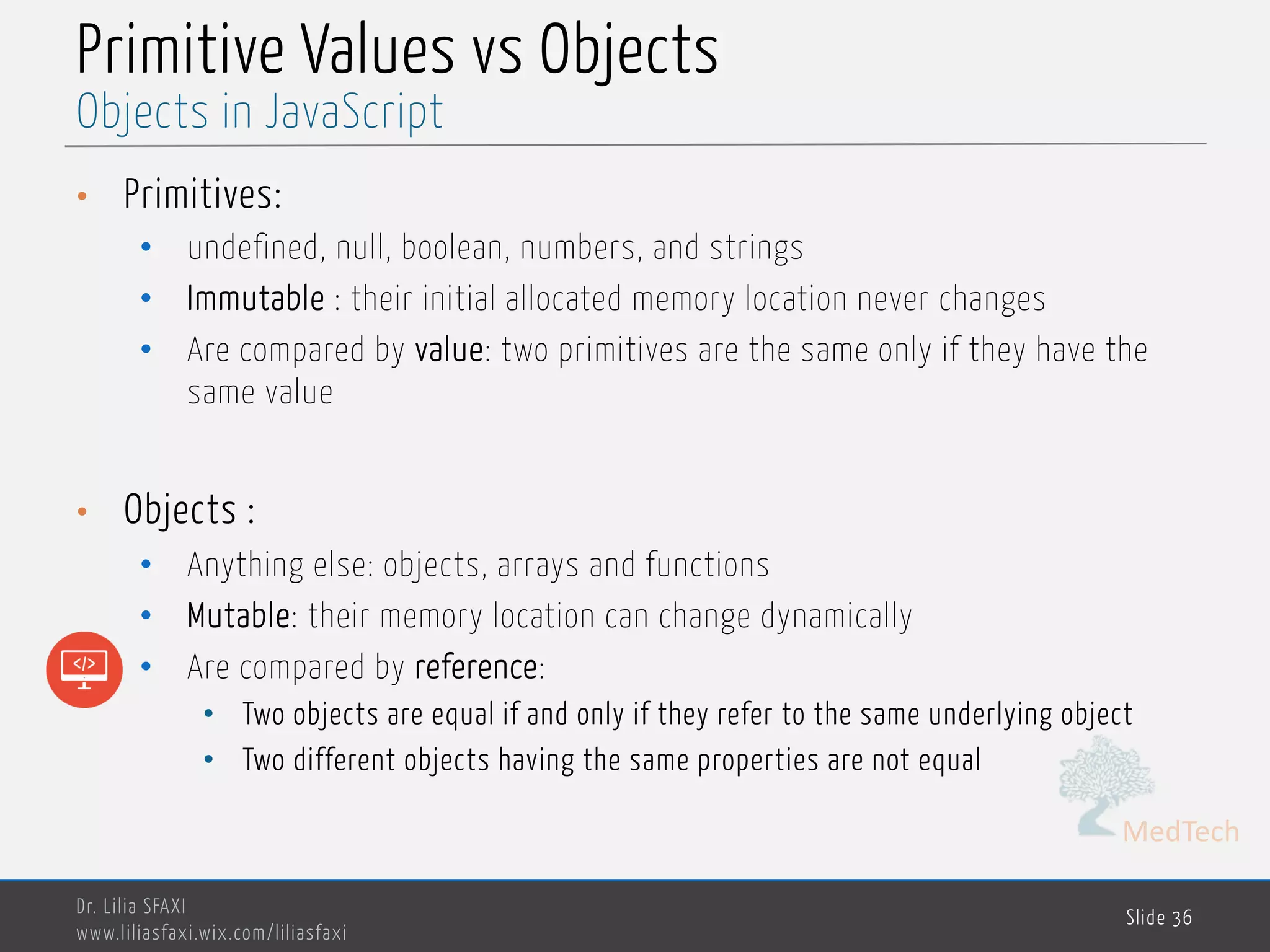 MedTech Primitive Values vs Objects • Primitives: • undefined, null, boolean, numbers, and strings • Immutable : their initial allocated memory location never changes • Are compared by value: two primitives are the same only if they have the same value • Objects : • Anything else: objects, arrays and functions • Mutable: their memory location can change dynamically • Are compared by reference: • Two objects are equal if and only if they refer to the same underlying object • Two different objects having the same properties are not equal Dr. Lilia SFAXI www.liliasfaxi.wix.com/liliasfaxi Slide 36 Objects in JavaScript 