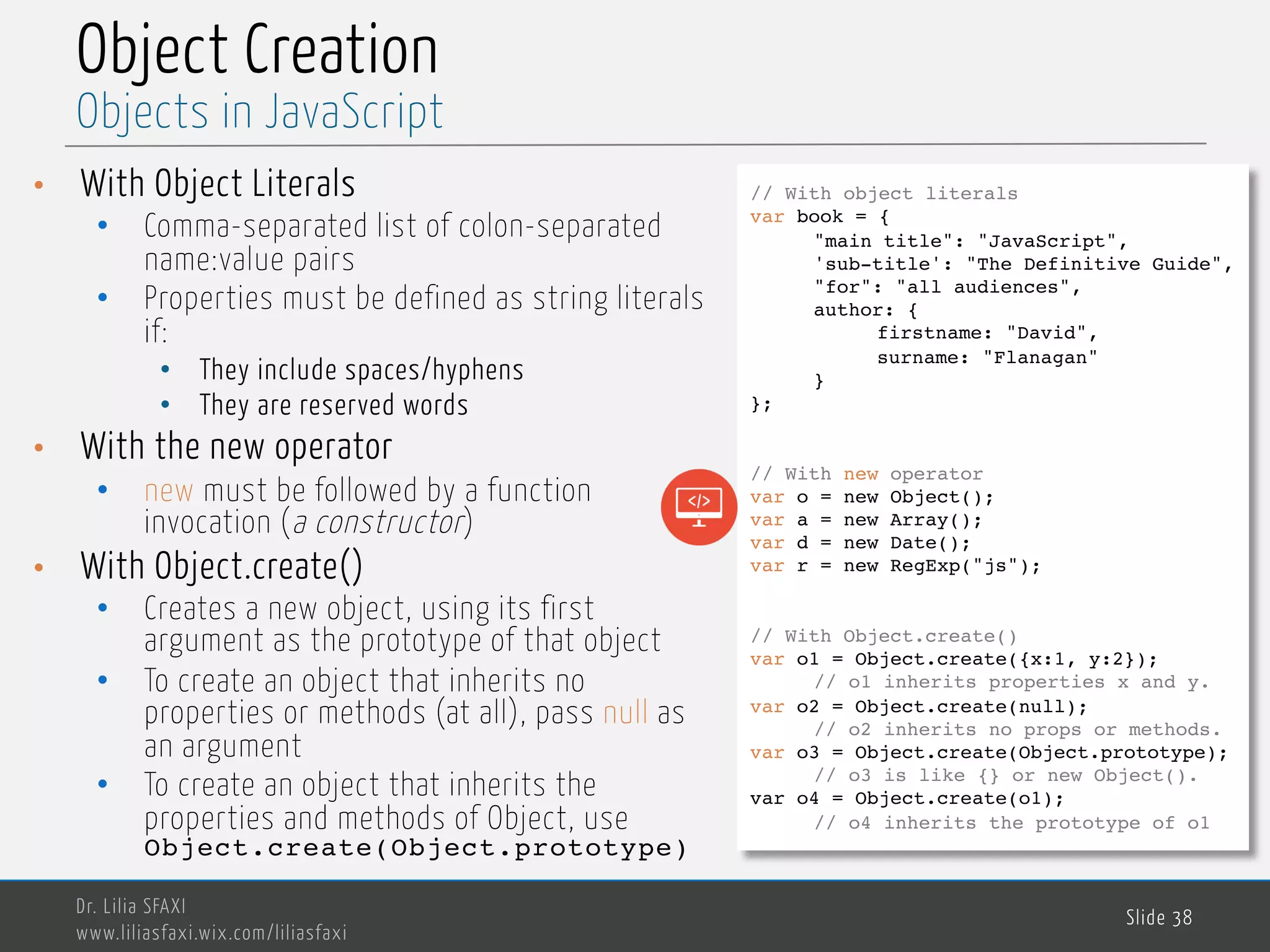 MedTech Object Creation • With Object Literals • Comma-separated list of colon-separated name:value pairs • Properties must be defined as string literals if: • They include spaces/hyphens • They are reserved words • With the new operator • new must be followed by a function invocation (a constructor) • With Object.create() • Creates a new object, using its first argument as the prototype of that object • To create an object that inherits no properties or methods (at all), pass null as an argument • To create an object that inherits the properties and methods of Object, use Object.create(Object.prototype) Dr. Lilia SFAXI www.liliasfaxi.wix.com/liliasfaxi Slide 38 Objects in JavaScript // With object literals var book = { "main title": "JavaScript", 'sub-title': "The Definitive Guide", "for": "all audiences", author: { firstname: "David", surname: "Flanagan" } }; // With new operator var o = new Object(); var a = new Array(); var d = new Date(); var r = new RegExp("js"); // With Object.create() var o1 = Object.create({x:1, y:2}); // o1 inherits properties x and y. var o2 = Object.create(null); // o2 inherits no props or methods. var o3 = Object.create(Object.prototype); // o3 is like {} or new Object(). var o4 = Object.create(o1); // o4 inherits the prototype of o1 