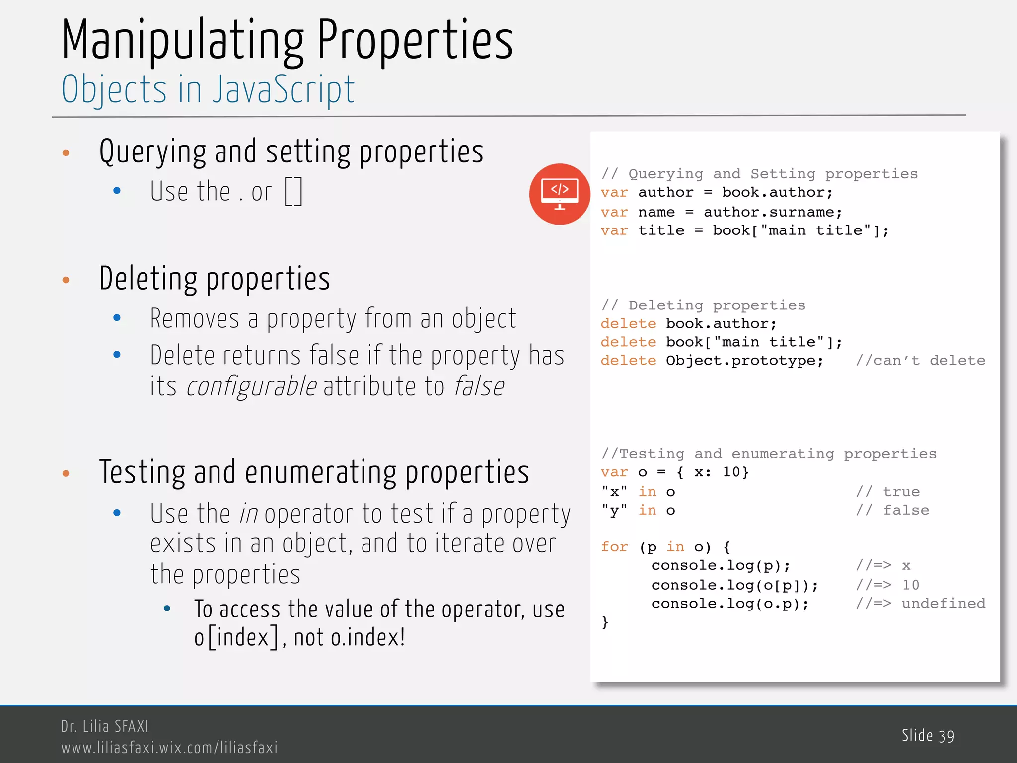 MedTech Manipulating Properties • Querying and setting properties • Use the . or [] • Deleting properties • Removes a property from an object • Delete returns false if the property has its configurable attribute to false • Testing and enumerating properties • Use the in operator to test if a property exists in an object, and to iterate over the properties • To access the value of the operator, use o[index], not o.index! Dr. Lilia SFAXI www.liliasfaxi.wix.com/liliasfaxi Slide 39 Objects in JavaScript // Querying and Setting properties var author = book.author; var name = author.surname; var title = book["main title"]; // Deleting properties delete book.author; delete book["main title"]; delete Object.prototype; //can’t delete //Testing and enumerating properties var o = { x: 10} "x" in o // true "y" in o // false for (p in o) { console.log(p); //=> x console.log(o[p]); //=> 10 console.log(o.p); //=> undefined } 