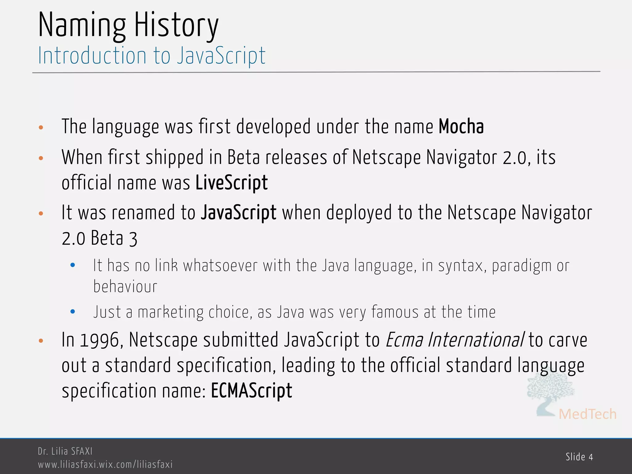 MedTech Naming History • The language was first developed under the name Mocha • When first shipped in Beta releases of Netscape Navigator 2.0, its official name was LiveScript • It was renamed to JavaScript when deployed to the Netscape Navigator 2.0 Beta 3 • It has no link whatsoever with the Java language, in syntax, paradigm or behaviour • Just a marketing choice, as Java was very famous at the time • In 1996, Netscape submitted JavaScript to Ecma International to carve out a standard specification, leading to the official standard language specification name: ECMAScript Dr. Lilia SFAXI www.liliasfaxi.wix.com/liliasfaxi Slide 4 Introduction to JavaScript 