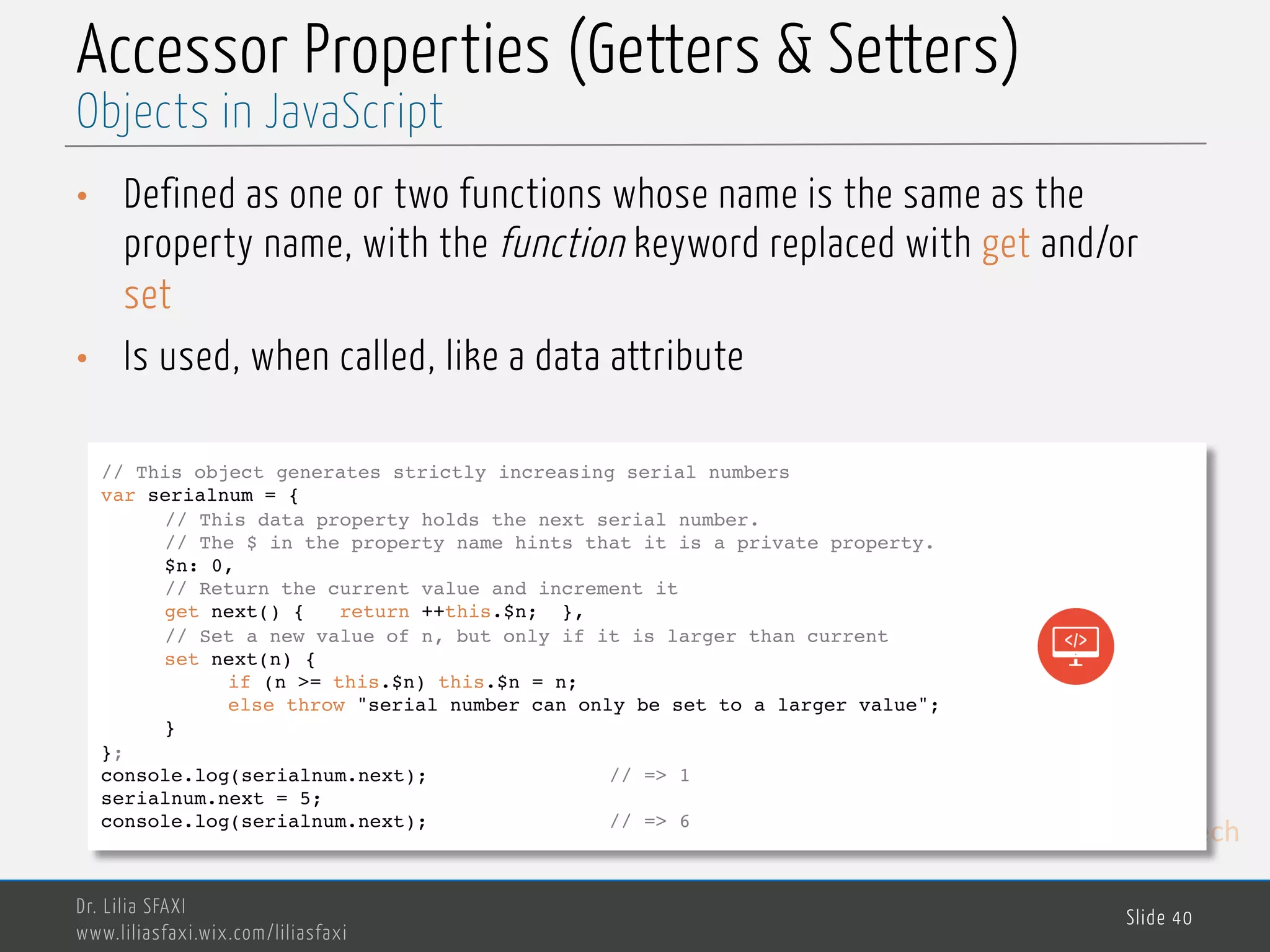 MedTech Accessor Properties (Getters & Setters) • Defined as one or two functions whose name is the same as the property name, with the function keyword replaced with get and/or set • Is used, when called, like a data attribute Dr. Lilia SFAXI www.liliasfaxi.wix.com/liliasfaxi Slide 40 Objects in JavaScript // This object generates strictly increasing serial numbers var serialnum = { // This data property holds the next serial number. // The $ in the property name hints that it is a private property. $n: 0, // Return the current value and increment it get next() { return ++this.$n; }, // Set a new value of n, but only if it is larger than current set next(n) { if (n >= this.$n) this.$n = n; else throw "serial number can only be set to a larger value"; } }; console.log(serialnum.next); // => 1 serialnum.next = 5; console.log(serialnum.next); // => 6 