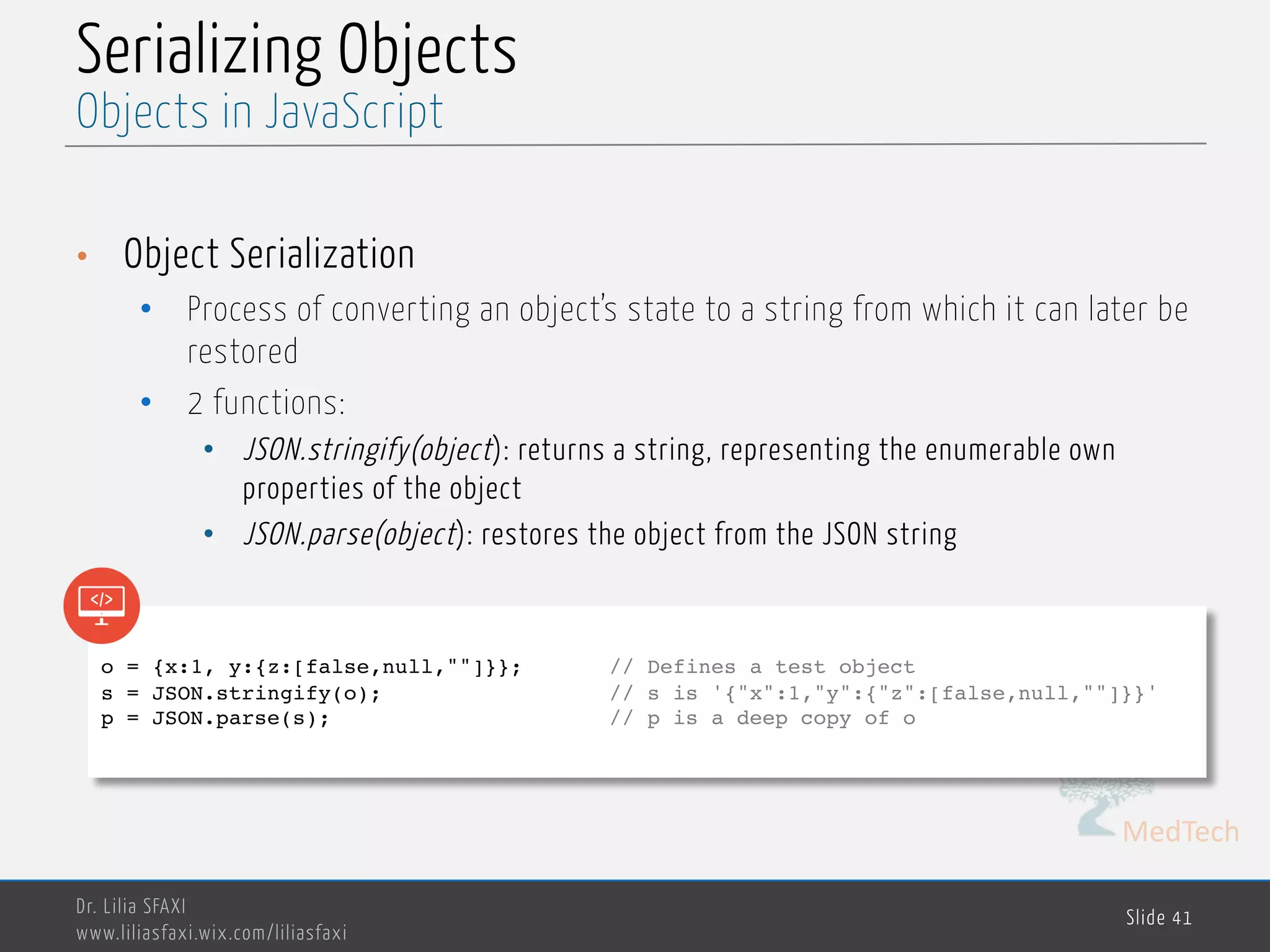 MedTech Serializing Objects • Object Serialization • Process of converting an object’s state to a string from which it can later be restored • 2 functions: • JSON.stringify(object): returns a string, representing the enumerable own properties of the object • JSON.parse(object): restores the object from the JSON string Dr. Lilia SFAXI www.liliasfaxi.wix.com/liliasfaxi Slide 41 Objects in JavaScript o = {x:1, y:{z:[false,null,""]}}; // Defines a test object s = JSON.stringify(o); // s is '{"x":1,"y":{"z":[false,null,""]}}' p = JSON.parse(s); // p is a deep copy of o 