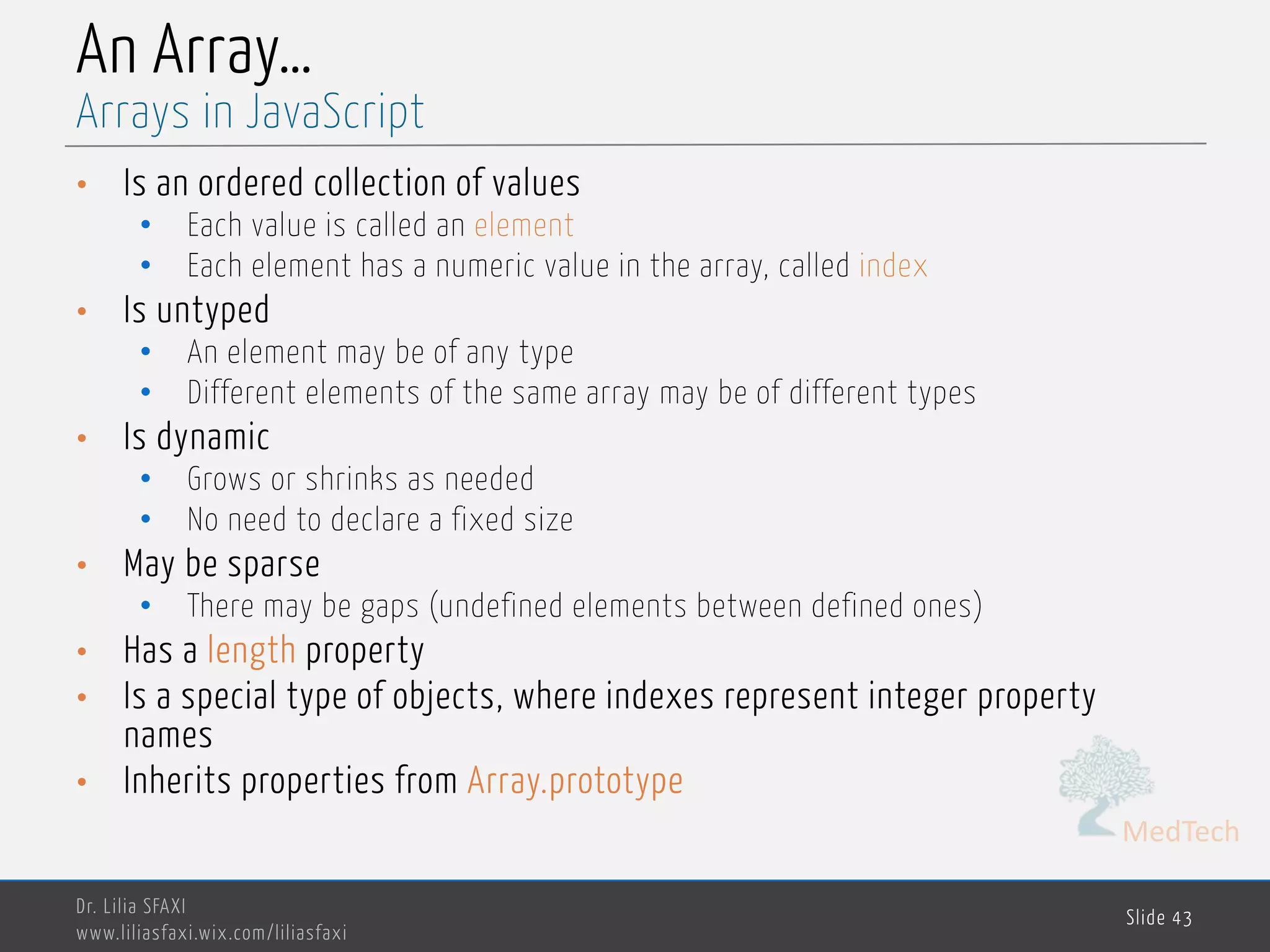 MedTech An Array… • Is an ordered collection of values • Each value is called an element • Each element has a numeric value in the array, called index • Is untyped • An element may be of any type • Different elements of the same array may be of different types • Is dynamic • Grows or shrinks as needed • No need to declare a fixed size • May be sparse • There may be gaps (undefined elements between defined ones) • Has a length property • Is a special type of objects, where indexes represent integer property names • Inherits properties from Array.prototype Dr. Lilia SFAXI www.liliasfaxi.wix.com/liliasfaxi Slide 43 Arrays in JavaScript 