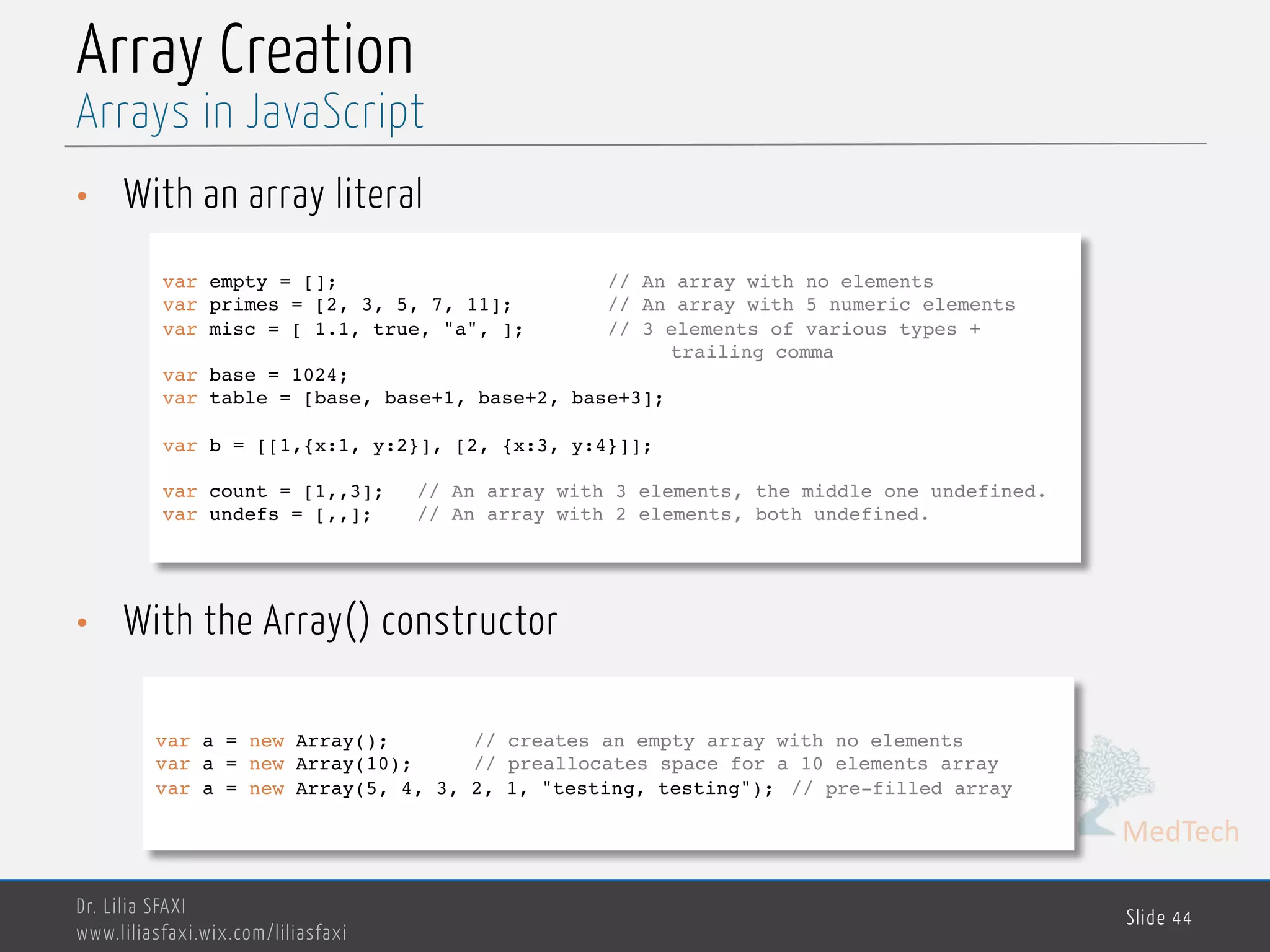 MedTech Array Creation • With an array literal • With the Array() constructor Dr. Lilia SFAXI www.liliasfaxi.wix.com/liliasfaxi Slide 44 Arrays in JavaScript var empty = []; // An array with no elements var primes = [2, 3, 5, 7, 11]; // An array with 5 numeric elements var misc = [ 1.1, true, "a", ]; // 3 elements of various types + trailing comma var base = 1024; var table = [base, base+1, base+2, base+3]; var b = [[1,{x:1, y:2}], [2, {x:3, y:4}]]; var count = [1,,3]; // An array with 3 elements, the middle one undefined. var undefs = [,,]; // An array with 2 elements, both undefined. var a = new Array(); // creates an empty array with no elements var a = new Array(10); // preallocates space for a 10 elements array var a = new Array(5, 4, 3, 2, 1, "testing, testing"); // pre-filled array 