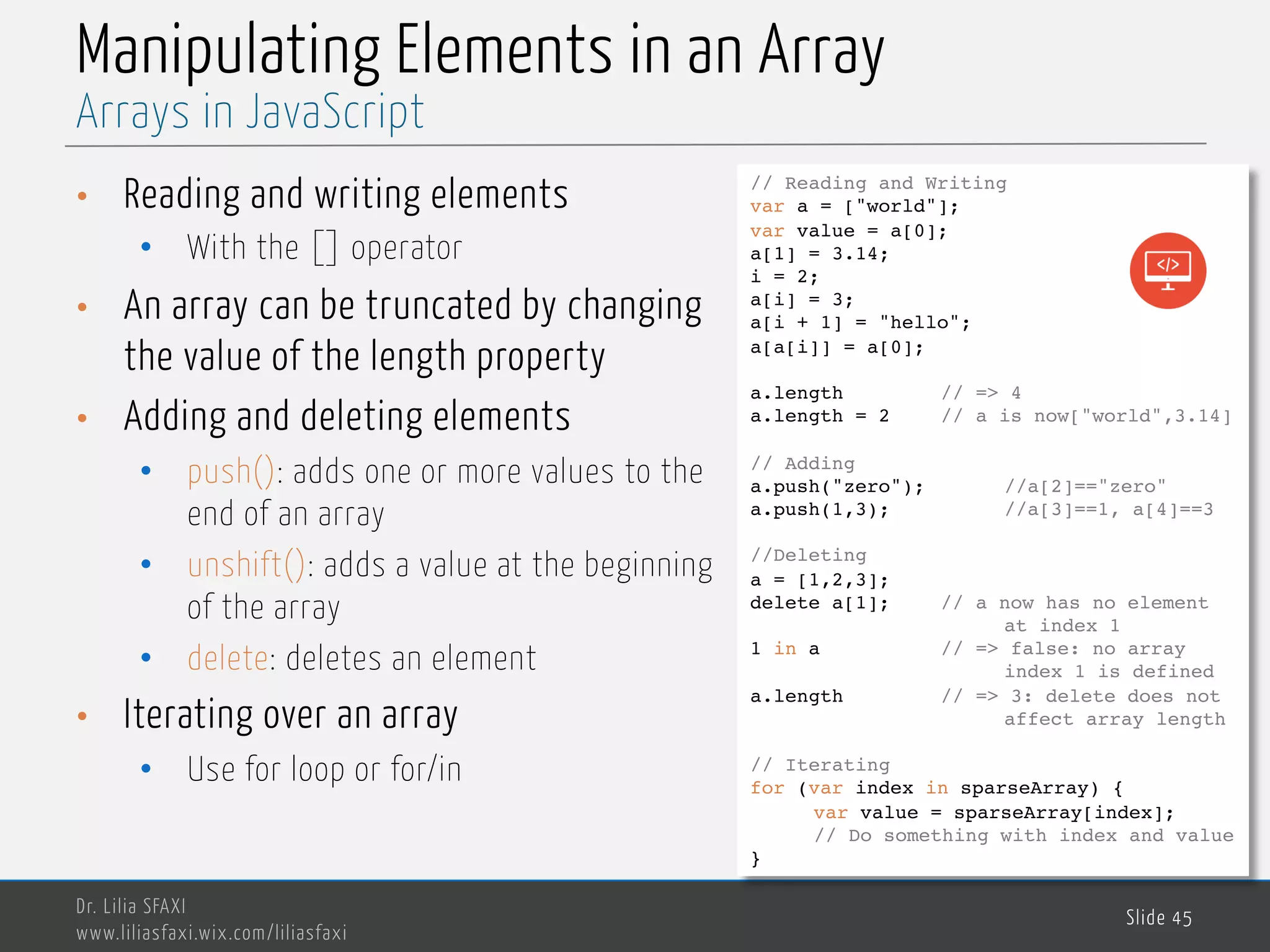 MedTech Manipulating Elements in an Array • Reading and writing elements • With the [] operator • An array can be truncated by changing the value of the length property • Adding and deleting elements • push(): adds one or more values to the end of an array • unshift(): adds a value at the beginning of the array • delete: deletes an element • Iterating over an array • Use for loop or for/in Dr. Lilia SFAXI www.liliasfaxi.wix.com/liliasfaxi Slide 45 Arrays in JavaScript // Reading and Writing var a = ["world"]; var value = a[0]; a[1] = 3.14; i = 2; a[i] = 3; a[i + 1] = "hello"; a[a[i]] = a[0]; a.length // => 4 a.length = 2 // a is now["world",3.14] // Adding a.push("zero"); //a[2]=="zero" a.push(1,3); //a[3]==1, a[4]==3 //Deleting a = [1,2,3]; delete a[1]; // a now has no element at index 1 1 in a // => false: no array index 1 is defined a.length // => 3: delete does not affect array length // Iterating for (var index in sparseArray) { var value = sparseArray[index]; // Do something with index and value } 