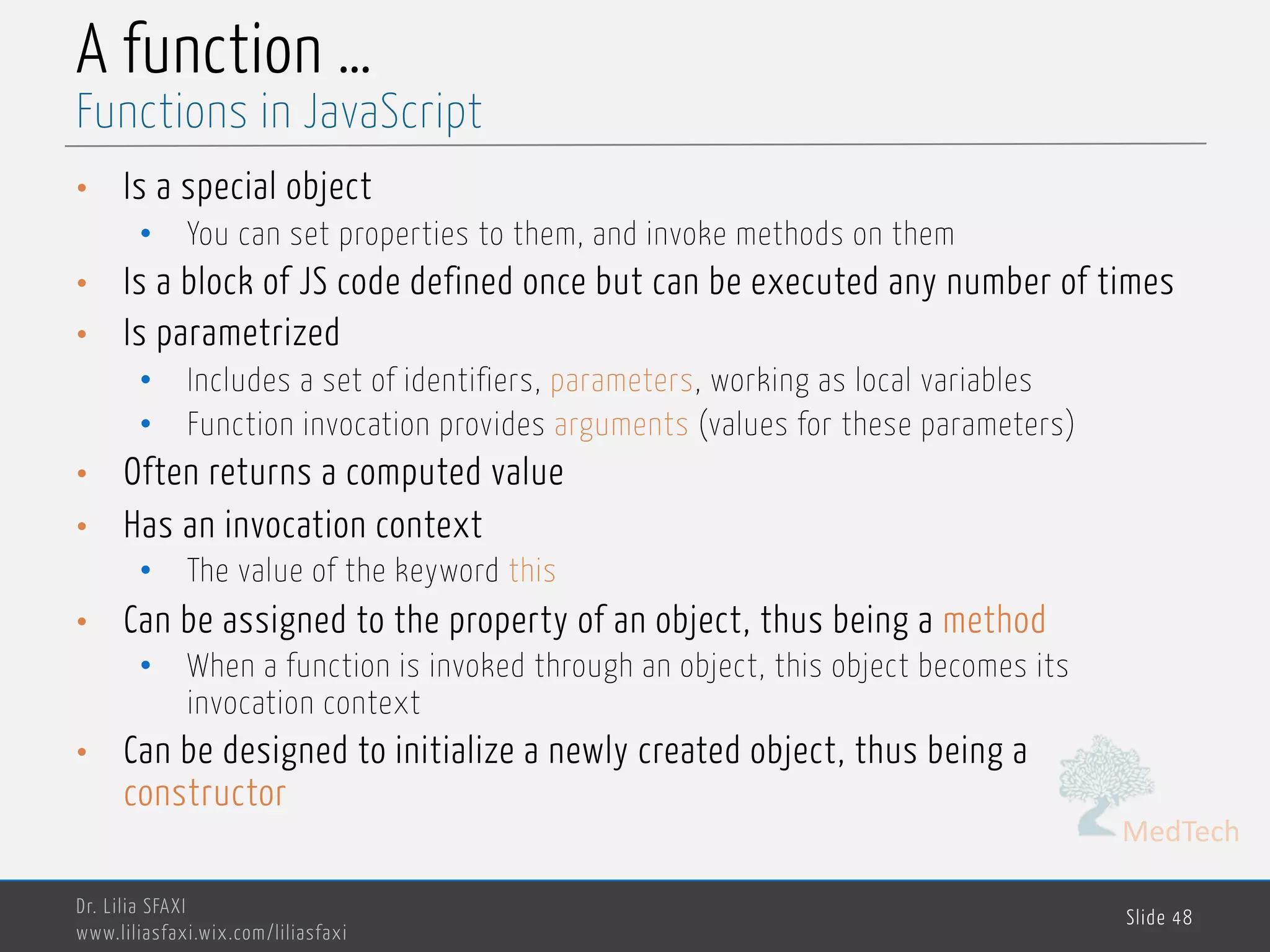 MedTech A function … • Is a special object • You can set properties to them, and invoke methods on them • Is a block of JS code defined once but can be executed any number of times • Is parametrized • Includes a set of identifiers, parameters, working as local variables • Function invocation provides arguments (values for these parameters) • Often returns a computed value • Has an invocation context • The value of the keyword this • Can be assigned to the property of an object, thus being a method • When a function is invoked through an object, this object becomes its invocation context • Can be designed to initialize a newly created object, thus being a constructor Dr. Lilia SFAXI www.liliasfaxi.wix.com/liliasfaxi Slide 48 Functions in JavaScript 