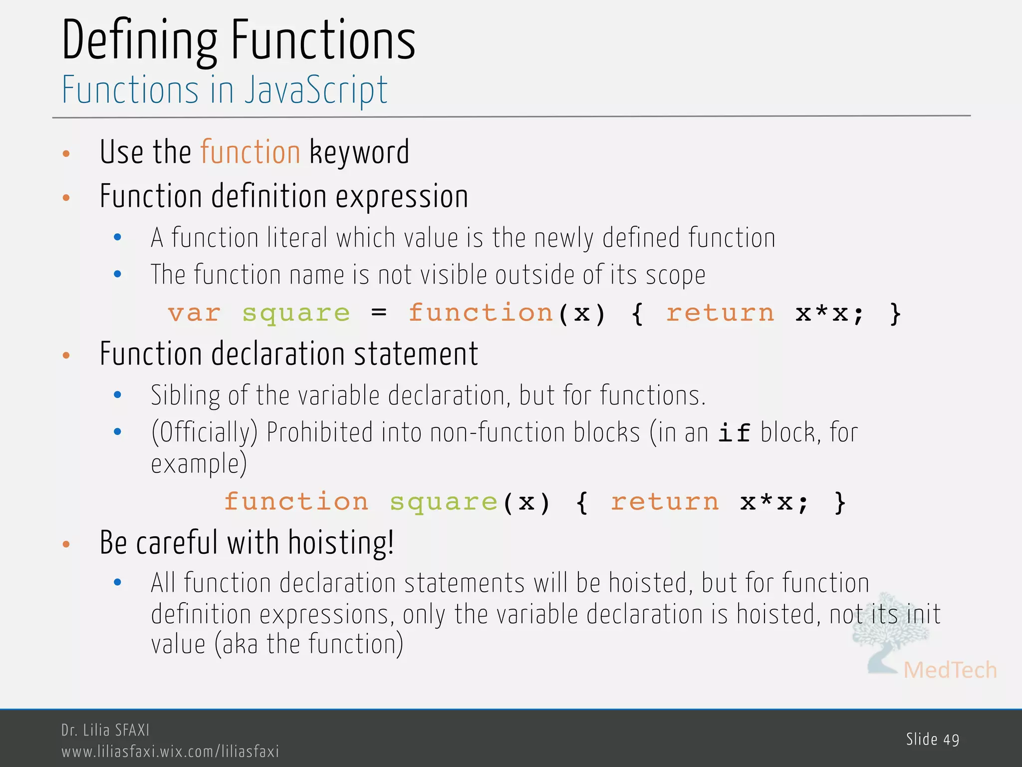 MedTech Defining Functions • Use the function keyword • Function definition expression • A function literal which value is the newly defined function • The function name is not visible outside of its scope var square = function(x) { return x*x; } • Function declaration statement • Sibling of the variable declaration, but for functions. • (Officially) Prohibited into non-function blocks (in an if block, for example) function square(x) { return x*x; } • Be careful with hoisting! • All function declaration statements will be hoisted, but for function definition expressions, only the variable declaration is hoisted, not its init value (aka the function) Dr. Lilia SFAXI www.liliasfaxi.wix.com/liliasfaxi Slide 49 Functions in JavaScript 