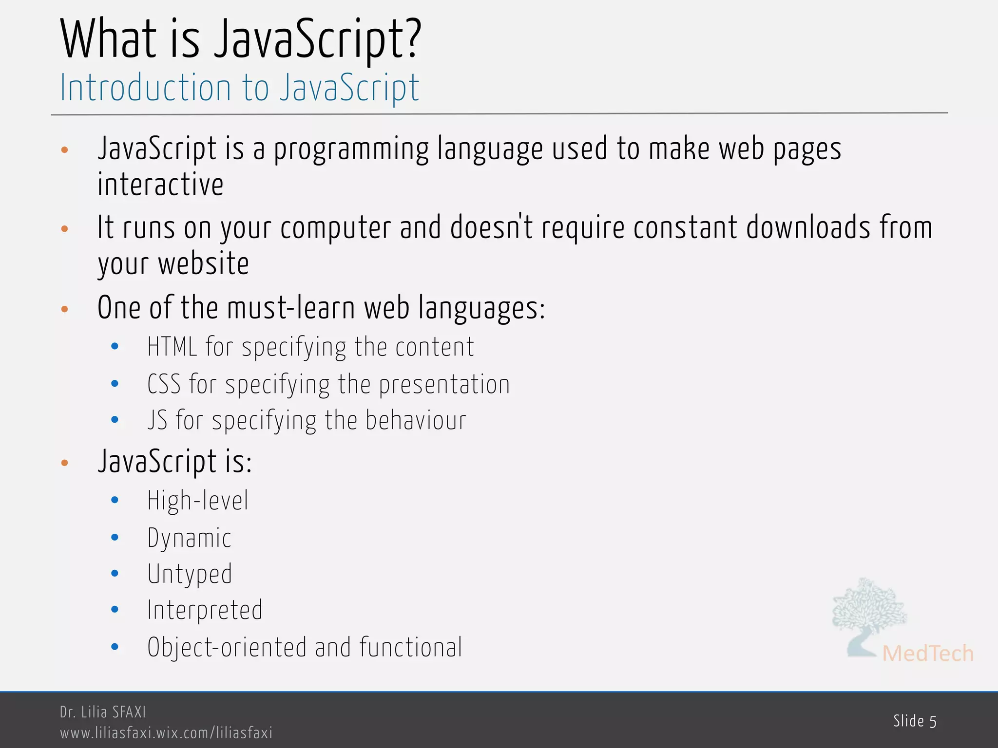 MedTech What is JavaScript? • JavaScript is a programming language used to make web pages interactive • It runs on your computer and doesn't require constant downloads from your website • One of the must-learn web languages: • HTML for specifying the content • CSS for specifying the presentation • JS for specifying the behaviour • JavaScript is: • High-level • Dynamic • Untyped • Interpreted • Object-oriented and functional Dr. Lilia SFAXI www.liliasfaxi.wix.com/liliasfaxi Slide 5 Introduction to JavaScript 