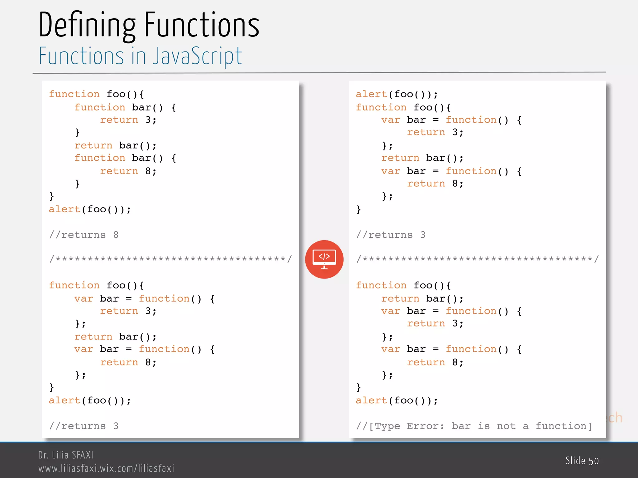 MedTech Defining Functions Dr. Lilia SFAXI www.liliasfaxi.wix.com/liliasfaxi Slide 50 Functions in JavaScript function foo(){ function bar() { return 3; } return bar(); function bar() { return 8; } } alert(foo()); //returns 8 /************************************/ function foo(){ var bar = function() { return 3; }; return bar(); var bar = function() { return 8; }; } alert(foo()); //returns 3 alert(foo()); function foo(){ var bar = function() { return 3; }; return bar(); var bar = function() { return 8; }; } //returns 3 /************************************/ function foo(){ return bar(); var bar = function() { return 3; }; var bar = function() { return 8; }; } alert(foo()); //[Type Error: bar is not a function] 