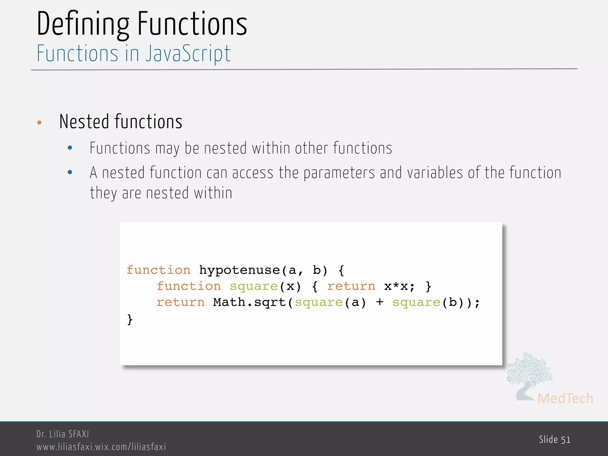 MedTech Defining Functions • Nested functions • Functions may be nested within other functions • A nested function can access the parameters and variables of the function they are nested within Dr. Lilia SFAXI www.liliasfaxi.wix.com/liliasfaxi Slide 51 Functions in JavaScript function hypotenuse(a, b) { function square(x) { return x*x; } return Math.sqrt(square(a) + square(b)); } 