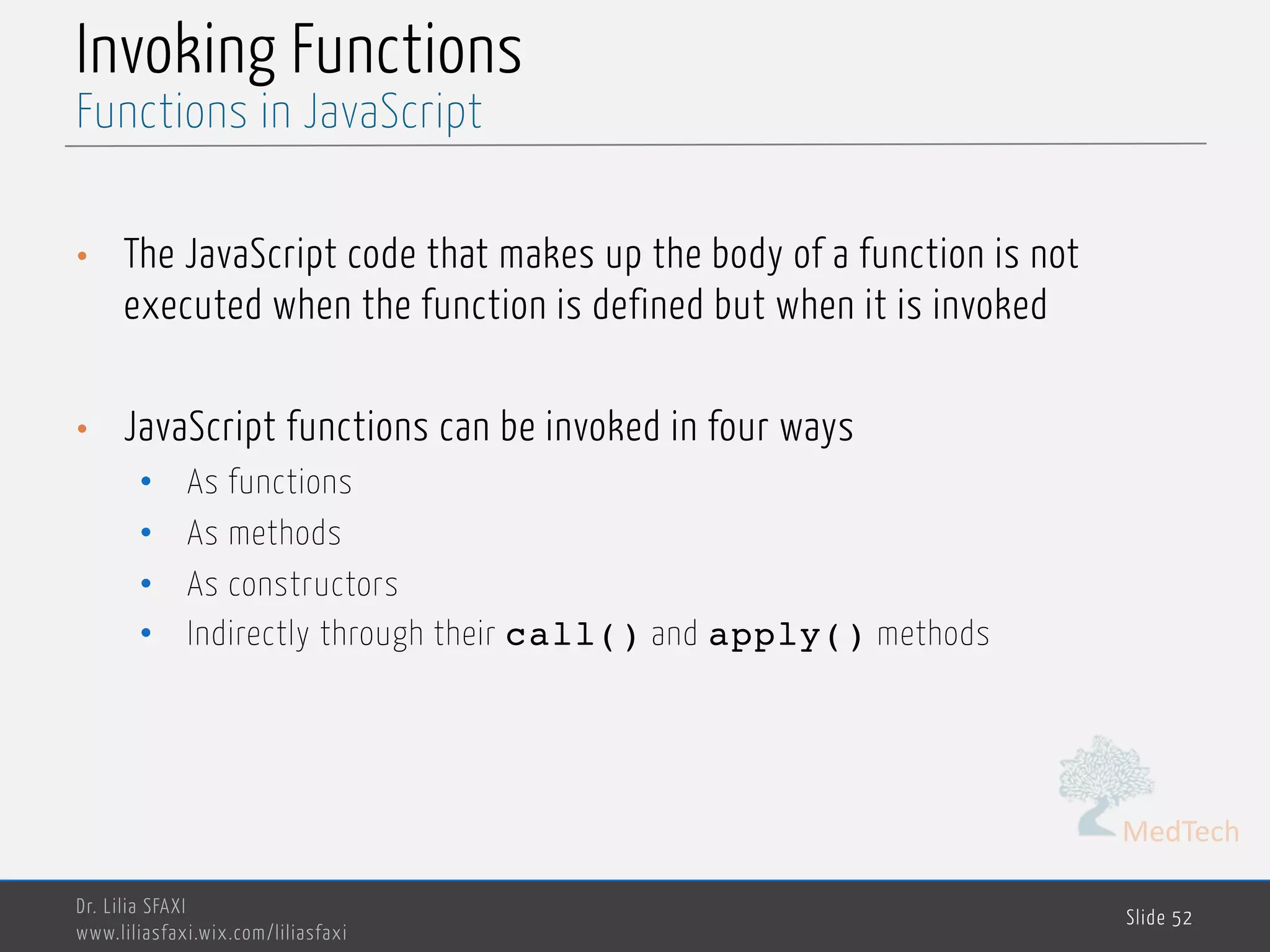 MedTech Invoking Functions • The JavaScript code that makes up the body of a function is not executed when the function is defined but when it is invoked • JavaScript functions can be invoked in four ways • As functions • As methods • As constructors • Indirectly through their call() and apply() methods Dr. Lilia SFAXI www.liliasfaxi.wix.com/liliasfaxi Slide 52 Functions in JavaScript 