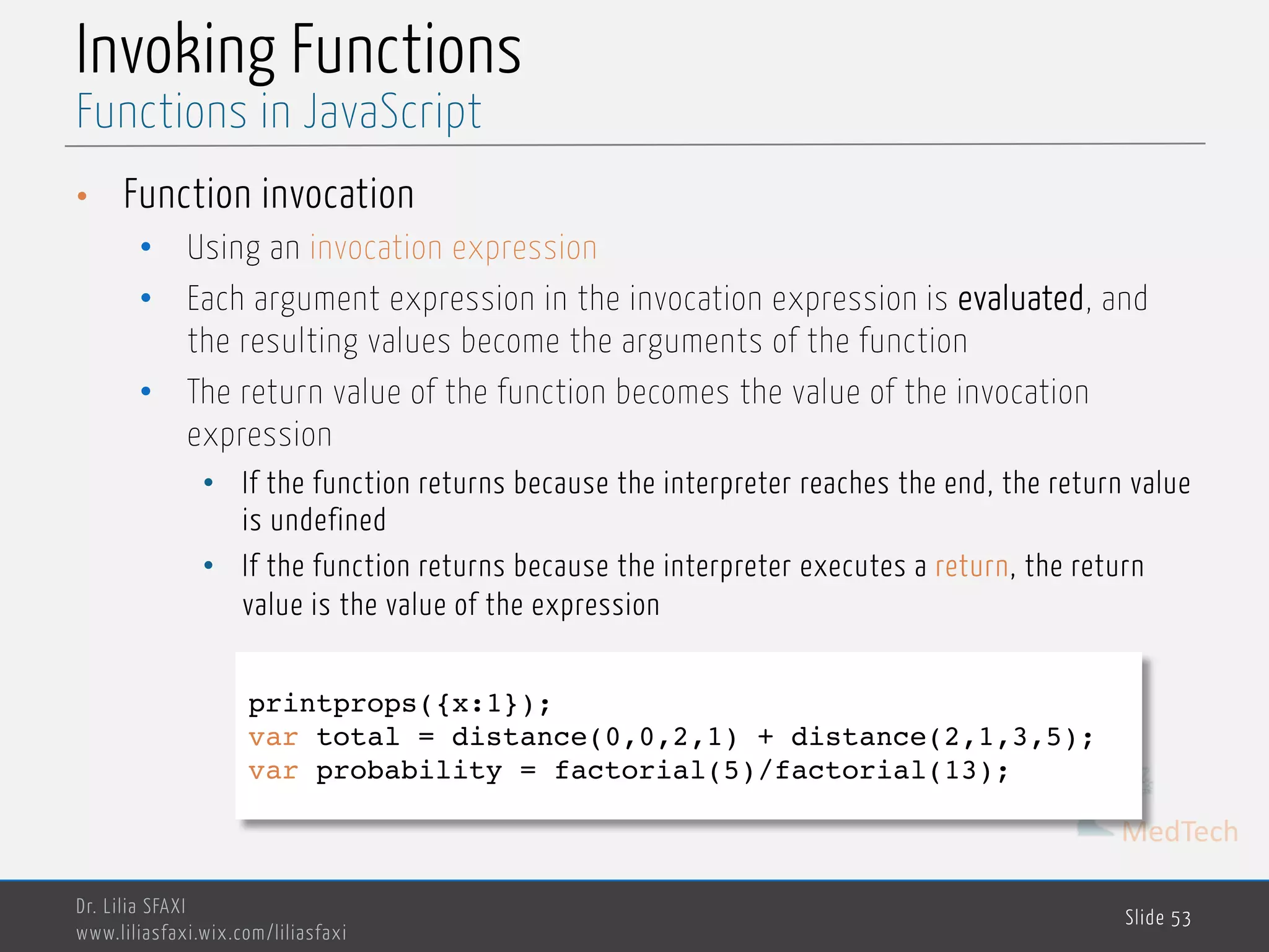 MedTech Invoking Functions • Function invocation • Using an invocation expression • Each argument expression in the invocation expression is evaluated, and the resulting values become the arguments of the function • The return value of the function becomes the value of the invocation expression • If the function returns because the interpreter reaches the end, the return value is undefined • If the function returns because the interpreter executes a return, the return value is the value of the expression Dr. Lilia SFAXI www.liliasfaxi.wix.com/liliasfaxi Slide 53 Functions in JavaScript printprops({x:1}); var total = distance(0,0,2,1) + distance(2,1,3,5); var probability = factorial(5)/factorial(13); 