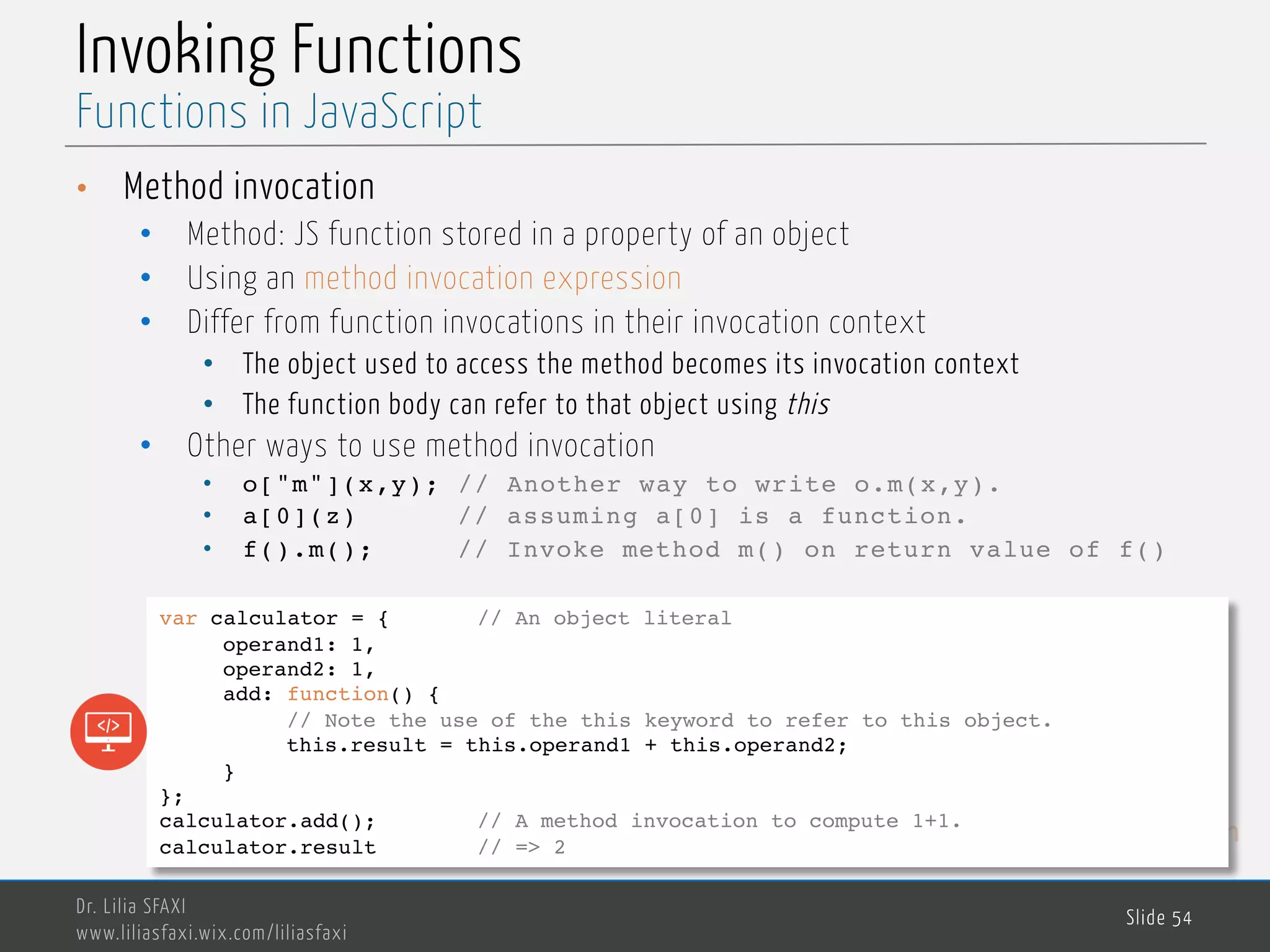 MedTech Invoking Functions • Method invocation • Method: JS function stored in a property of an object • Using an method invocation expression • Differ from function invocations in their invocation context • The object used to access the method becomes its invocation context • The function body can refer to that object using this • Other ways to use method invocation • o["m"](x,y); // Another way to write o.m(x,y). • a[0](z) // assuming a[0] is a function. • f().m(); // Invoke method m() on return value of f() Dr. Lilia SFAXI www.liliasfaxi.wix.com/liliasfaxi Slide 54 Functions in JavaScript var calculator = { // An object literal operand1: 1, operand2: 1, add: function() { // Note the use of the this keyword to refer to this object. this.result = this.operand1 + this.operand2; } }; calculator.add(); // A method invocation to compute 1+1. calculator.result // => 2 