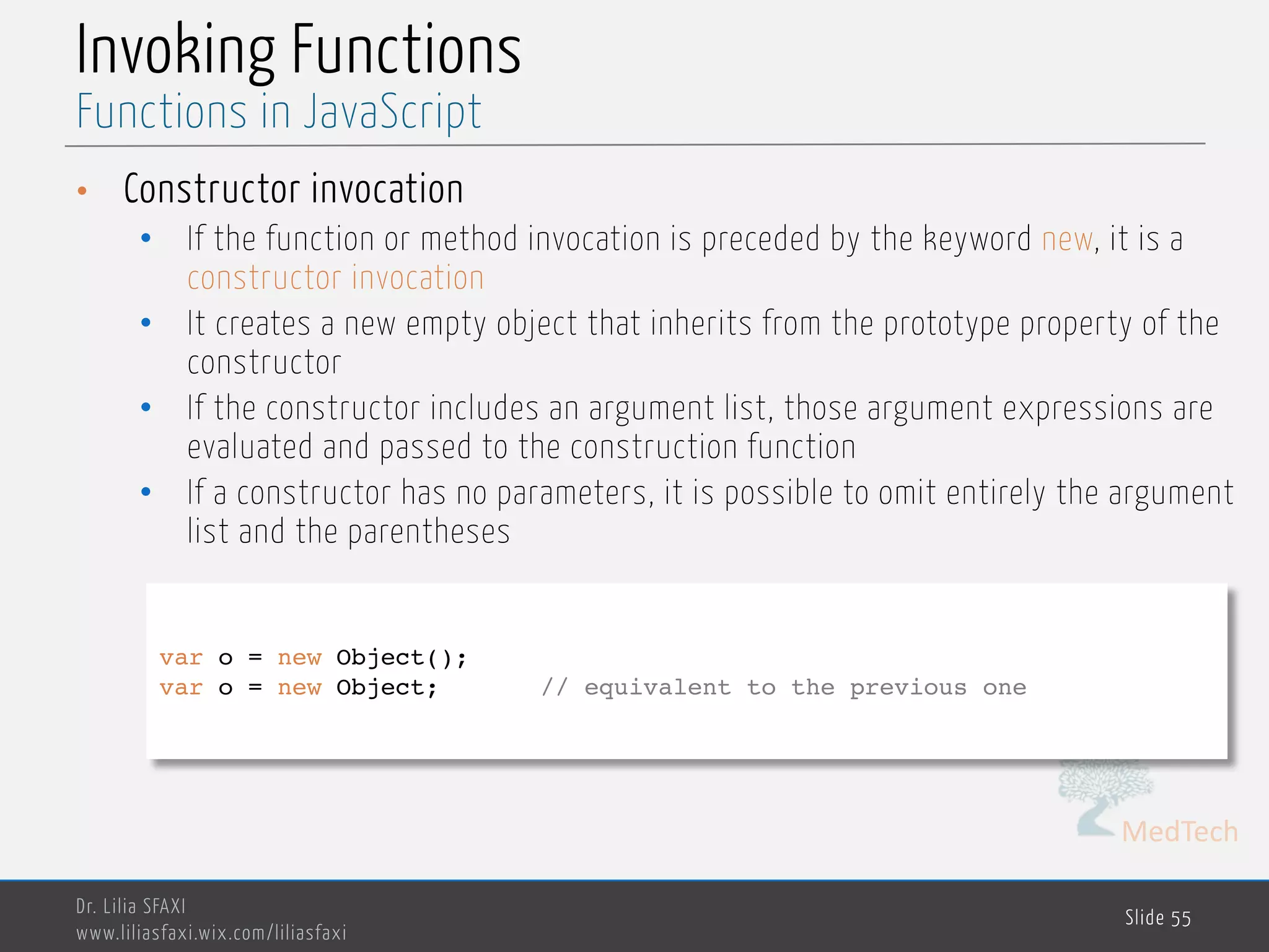 MedTech Invoking Functions • Constructor invocation • If the function or method invocation is preceded by the keyword new, it is a constructor invocation • It creates a new empty object that inherits from the prototype property of the constructor • If the constructor includes an argument list, those argument expressions are evaluated and passed to the construction function • If a constructor has no parameters, it is possible to omit entirely the argument list and the parentheses Dr. Lilia SFAXI www.liliasfaxi.wix.com/liliasfaxi Slide 55 Functions in JavaScript var o = new Object(); var o = new Object; // equivalent to the previous one 