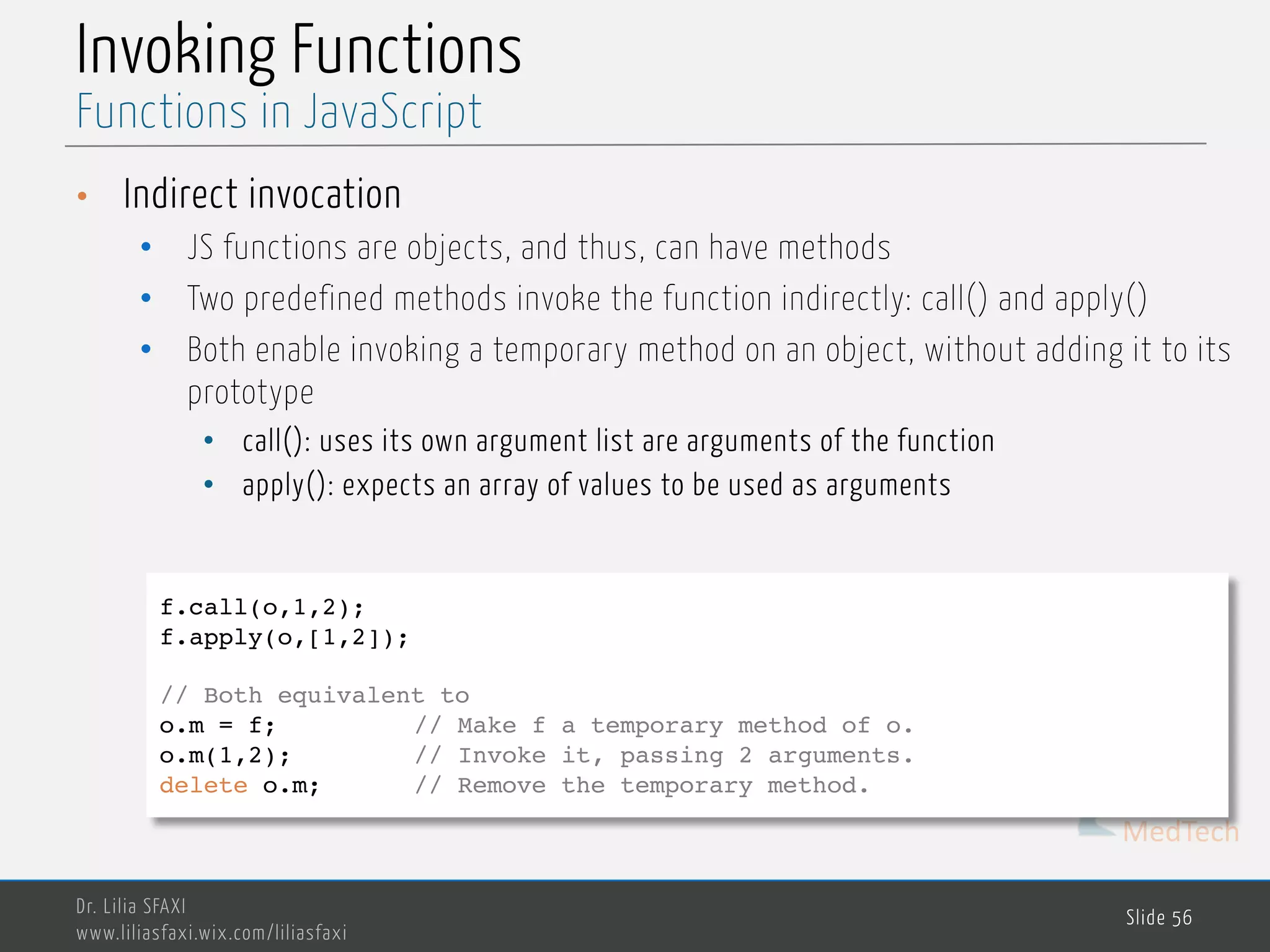 MedTech Invoking Functions • Indirect invocation • JS functions are objects, and thus, can have methods • Two predefined methods invoke the function indirectly: call() and apply() • Both enable invoking a temporary method on an object, without adding it to its prototype • call(): uses its own argument list are arguments of the function • apply(): expects an array of values to be used as arguments Dr. Lilia SFAXI www.liliasfaxi.wix.com/liliasfaxi Slide 56 Functions in JavaScript f.call(o,1,2); f.apply(o,[1,2]); // Both equivalent to o.m = f; // Make f a temporary method of o. o.m(1,2); // Invoke it, passing 2 arguments. delete o.m; // Remove the temporary method. 
