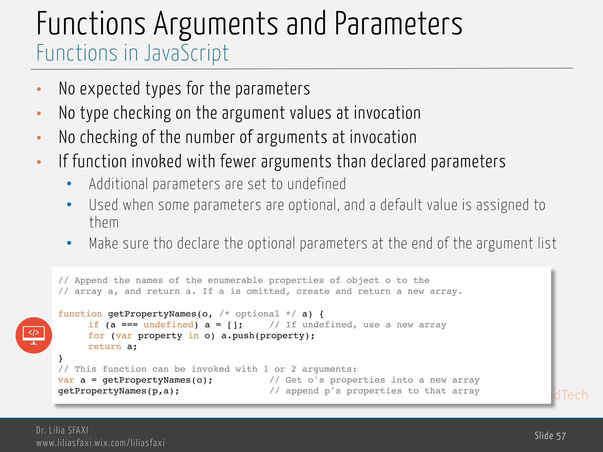 MedTech Functions Arguments and Parameters • No expected types for the parameters • No type checking on the argument values at invocation • No checking of the number of arguments at invocation • If function invoked with fewer arguments than declared parameters • Additional parameters are set to undefined • Used when some parameters are optional, and a default value is assigned to them • Make sure tho declare the optional parameters at the end of the argument list Dr. Lilia SFAXI www.liliasfaxi.wix.com/liliasfaxi Slide 57 Functions in JavaScript // Append the names of the enumerable properties of object o to the // array a, and return a. If a is omitted, create and return a new array. function getPropertyNames(o, /* optional */ a) { if (a === undefined) a = []; // If undefined, use a new array for (var property in o) a.push(property); return a; } // This function can be invoked with 1 or 2 arguments: var a = getPropertyNames(o); // Get o's properties into a new array getPropertyNames(p,a); // append p's properties to that array 