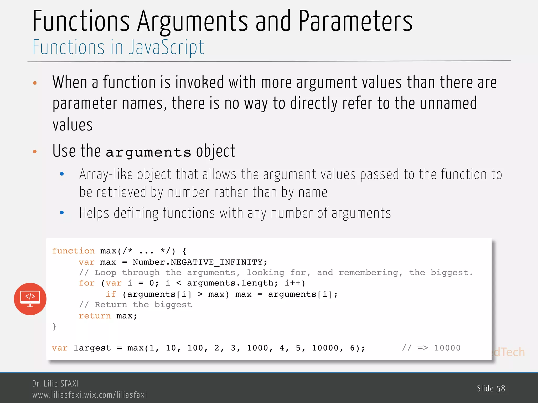 MedTech Functions Arguments and Parameters • When a function is invoked with more argument values than there are parameter names, there is no way to directly refer to the unnamed values • Use the arguments object • Array-like object that allows the argument values passed to the function to be retrieved by number rather than by name • Helps defining functions with any number of arguments Dr. Lilia SFAXI www.liliasfaxi.wix.com/liliasfaxi Slide 58 Functions in JavaScript function max(/* ... */) { var max = Number.NEGATIVE_INFINITY; // Loop through the arguments, looking for, and remembering, the biggest. for (var i = 0; i < arguments.length; i++) if (arguments[i] > max) max = arguments[i]; // Return the biggest return max; } var largest = max(1, 10, 100, 2, 3, 1000, 4, 5, 10000, 6); // => 10000 
