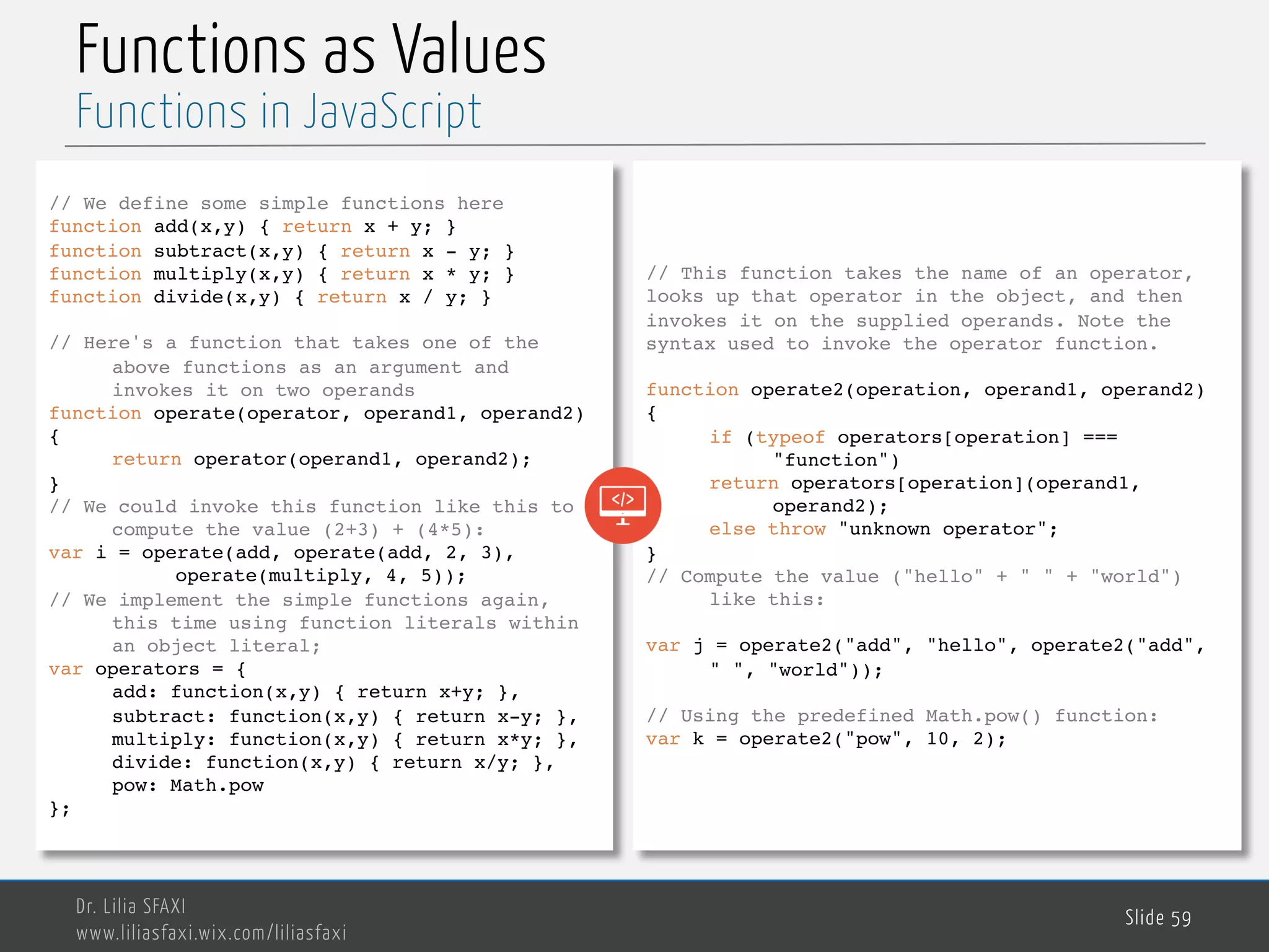 MedTech Functions as Values Dr. Lilia SFAXI www.liliasfaxi.wix.com/liliasfaxi Slide 59 Functions in JavaScript // We define some simple functions here function add(x,y) { return x + y; } function subtract(x,y) { return x - y; } function multiply(x,y) { return x * y; } function divide(x,y) { return x / y; } // Here's a function that takes one of the above functions as an argument and invokes it on two operands function operate(operator, operand1, operand2) { return operator(operand1, operand2); } // We could invoke this function like this to compute the value (2+3) + (4*5): var i = operate(add, operate(add, 2, 3), operate(multiply, 4, 5)); // We implement the simple functions again, this time using function literals within an object literal; var operators = { add: function(x,y) { return x+y; }, subtract: function(x,y) { return x-y; }, multiply: function(x,y) { return x*y; }, divide: function(x,y) { return x/y; }, pow: Math.pow }; // This function takes the name of an operator, looks up that operator in the object, and then invokes it on the supplied operands. Note the syntax used to invoke the operator function. function operate2(operation, operand1, operand2) { if (typeof operators[operation] === "function") return operators[operation](operand1, operand2); else throw "unknown operator"; } // Compute the value ("hello" + " " + "world") like this: var j = operate2("add", "hello", operate2("add", " ", "world")); // Using the predefined Math.pow() function: var k = operate2("pow", 10, 2); 
