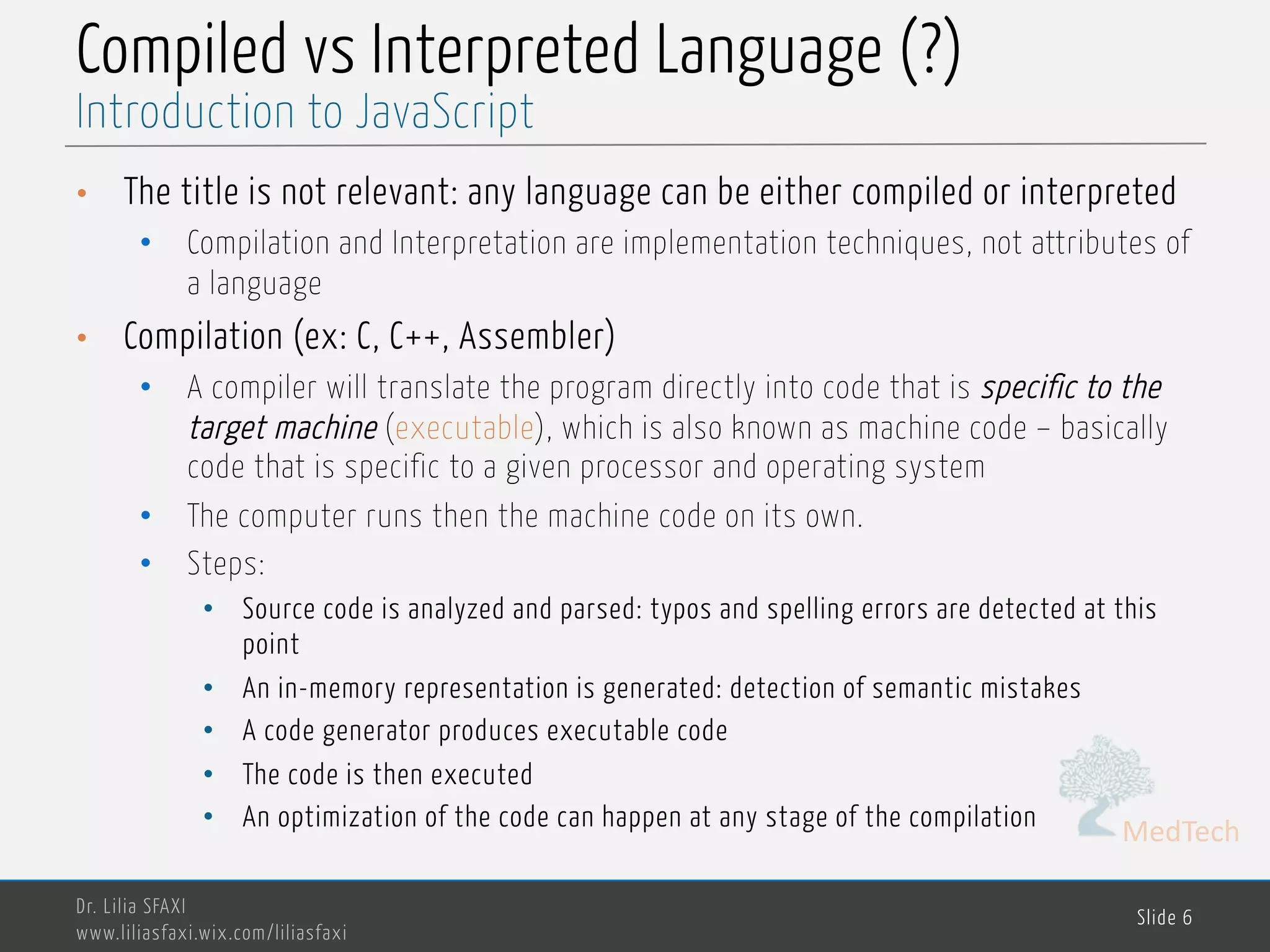 MedTech Compiled vs Interpreted Language (?) • The title is not relevant: any language can be either compiled or interpreted • Compilation and Interpretation are implementation techniques, not attributes of a language • Compilation (ex: C, C++, Assembler) • A compiler will translate the program directly into code that is specific to the target machine (executable), which is also known as machine code – basically code that is specific to a given processor and operating system • The computer runs then the machine code on its own. • Steps: • Source code is analyzed and parsed: typos and spelling errors are detected at this point • An in-memory representation is generated: detection of semantic mistakes • A code generator produces executable code • The code is then executed • An optimization of the code can happen at any stage of the compilation Dr. Lilia SFAXI www.liliasfaxi.wix.com/liliasfaxi Slide 6 Introduction to JavaScript 
