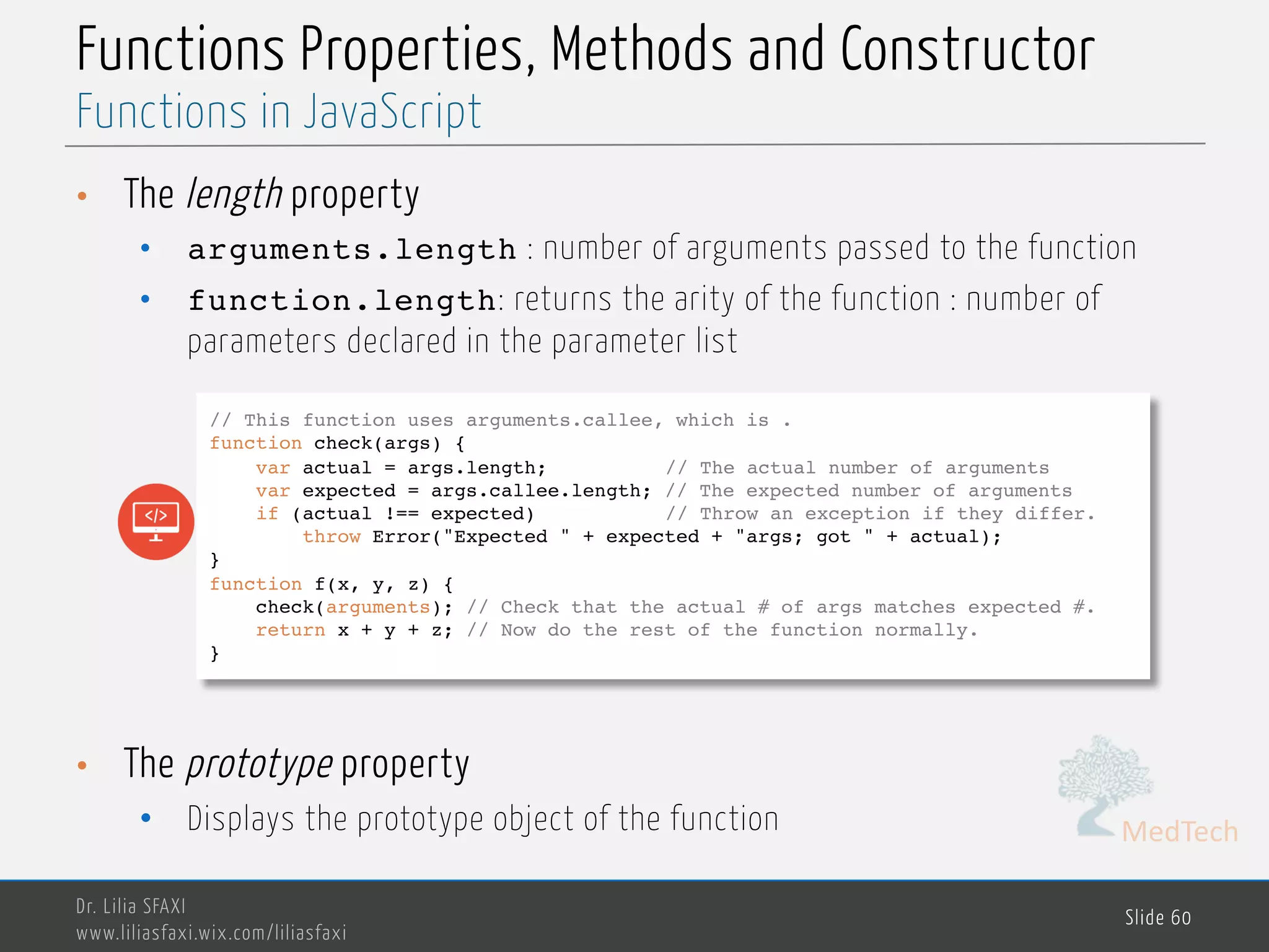 MedTech Functions Properties, Methods and Constructor • The length property • arguments.length : number of arguments passed to the function • function.length: returns the arity of the function : number of parameters declared in the parameter list • The prototype property • Displays the prototype object of the function Dr. Lilia SFAXI www.liliasfaxi.wix.com/liliasfaxi Slide 60 Functions in JavaScript // This function uses arguments.callee, which is . function check(args) { var actual = args.length; // The actual number of arguments var expected = args.callee.length; // The expected number of arguments if (actual !== expected) // Throw an exception if they differ. throw Error("Expected " + expected + "args; got " + actual); } function f(x, y, z) { check(arguments); // Check that the actual # of args matches expected #. return x + y + z; // Now do the rest of the function normally. } 