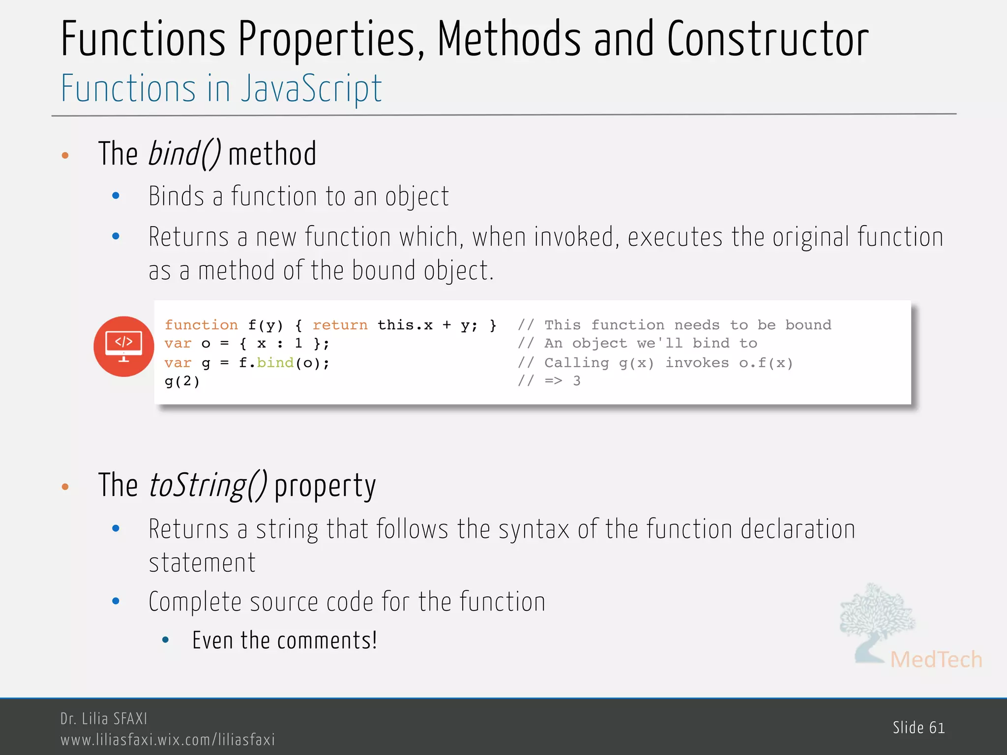 MedTech Functions Properties, Methods and Constructor • The bind() method • Binds a function to an object • Returns a new function which, when invoked, executes the original function as a method of the bound object. • The toString() property • Returns a string that follows the syntax of the function declaration statement • Complete source code for the function • Even the comments! Dr. Lilia SFAXI www.liliasfaxi.wix.com/liliasfaxi Slide 61 Functions in JavaScript function f(y) { return this.x + y; } // This function needs to be bound var o = { x : 1 }; // An object we'll bind to var g = f.bind(o); // Calling g(x) invokes o.f(x) g(2) // => 3 