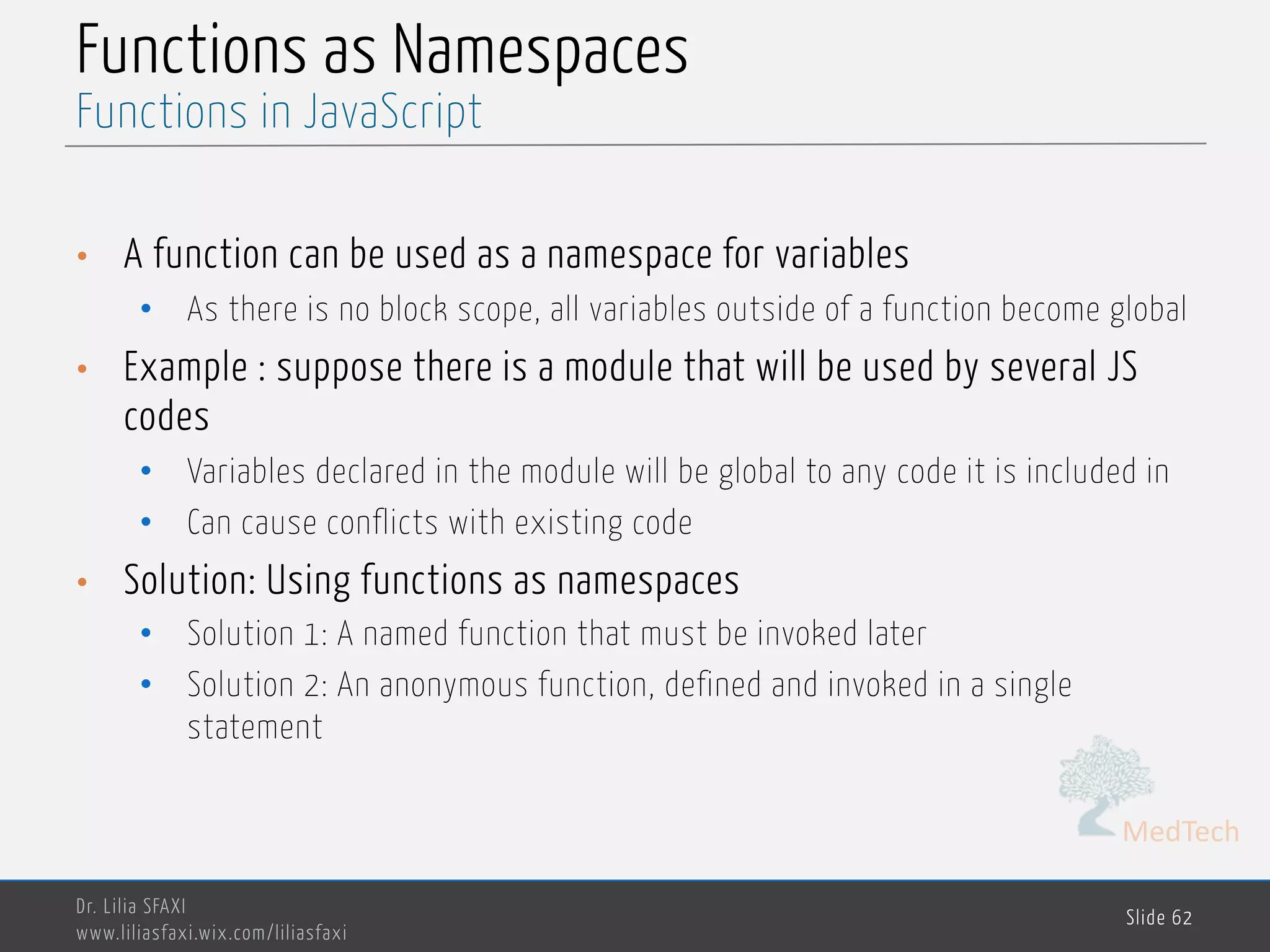 MedTech Functions as Namespaces • A function can be used as a namespace for variables • As there is no block scope, all variables outside of a function become global • Example : suppose there is a module that will be used by several JS codes • Variables declared in the module will be global to any code it is included in • Can cause conflicts with existing code • Solution: Using functions as namespaces • Solution 1: A named function that must be invoked later • Solution 2: An anonymous function, defined and invoked in a single statement Dr. Lilia SFAXI www.liliasfaxi.wix.com/liliasfaxi Slide 62 Functions in JavaScript 