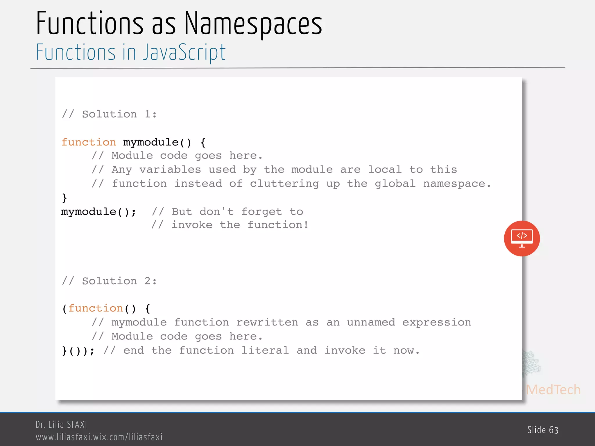MedTech Functions as Namespaces Dr. Lilia SFAXI www.liliasfaxi.wix.com/liliasfaxi Slide 63 Functions in JavaScript // Solution 1: function mymodule() { // Module code goes here. // Any variables used by the module are local to this // function instead of cluttering up the global namespace. } mymodule(); // But don't forget to // invoke the function! // Solution 2: (function() { // mymodule function rewritten as an unnamed expression // Module code goes here. }()); // end the function literal and invoke it now. 