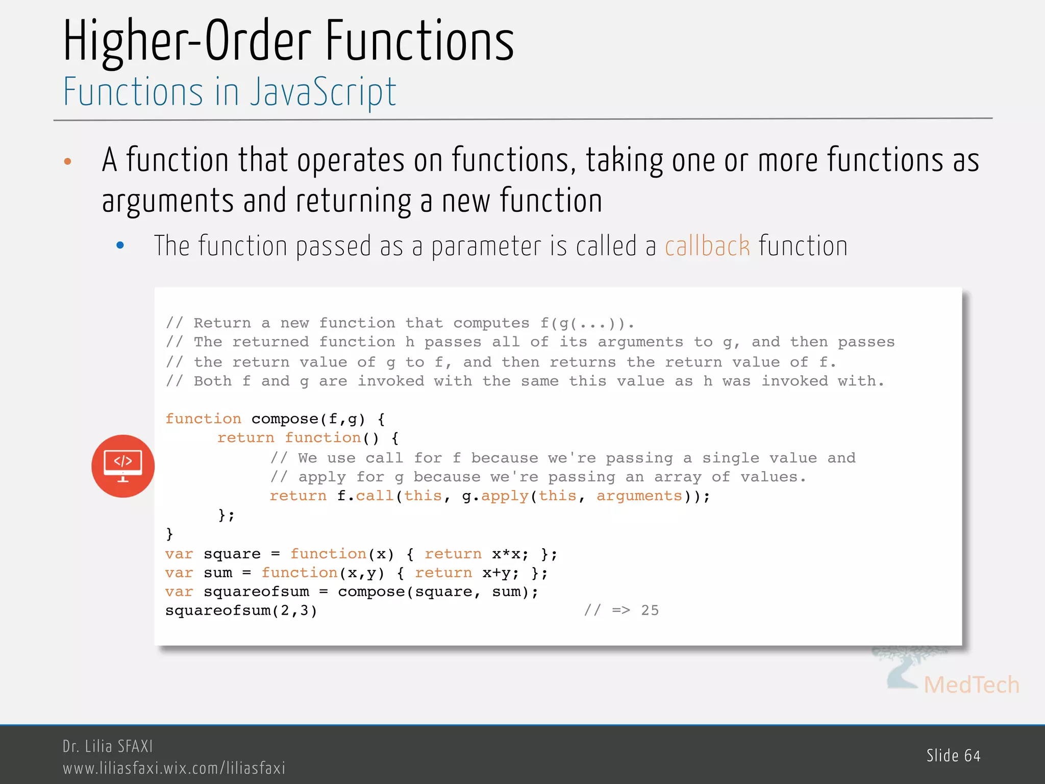 MedTech Higher-Order Functions • A function that operates on functions, taking one or more functions as arguments and returning a new function • The function passed as a parameter is called a callback function Dr. Lilia SFAXI www.liliasfaxi.wix.com/liliasfaxi Slide 64 Functions in JavaScript // Return a new function that computes f(g(...)). // The returned function h passes all of its arguments to g, and then passes // the return value of g to f, and then returns the return value of f. // Both f and g are invoked with the same this value as h was invoked with. function compose(f,g) { return function() { // We use call for f because we're passing a single value and // apply for g because we're passing an array of values. return f.call(this, g.apply(this, arguments)); }; } var square = function(x) { return x*x; }; var sum = function(x,y) { return x+y; }; var squareofsum = compose(square, sum); squareofsum(2,3) // => 25 