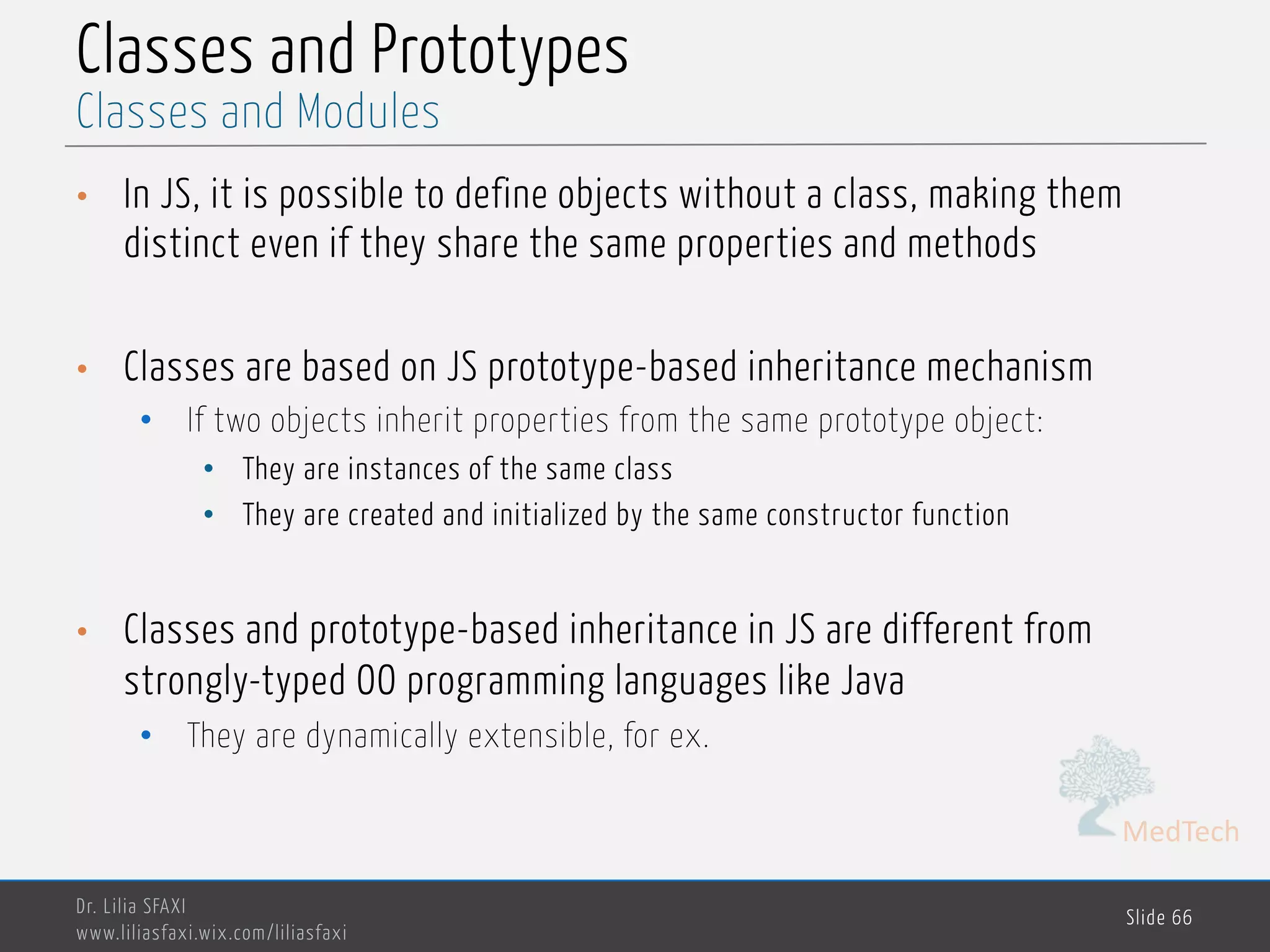 MedTech Classes and Prototypes • In JS, it is possible to define objects without a class, making them distinct even if they share the same properties and methods • Classes are based on JS prototype-based inheritance mechanism • If two objects inherit properties from the same prototype object: • They are instances of the same class • They are created and initialized by the same constructor function • Classes and prototype-based inheritance in JS are different from strongly-typed OO programming languages like Java • They are dynamically extensible, for ex. Dr. Lilia SFAXI www.liliasfaxi.wix.com/liliasfaxi Slide 66 Classes and Modules 