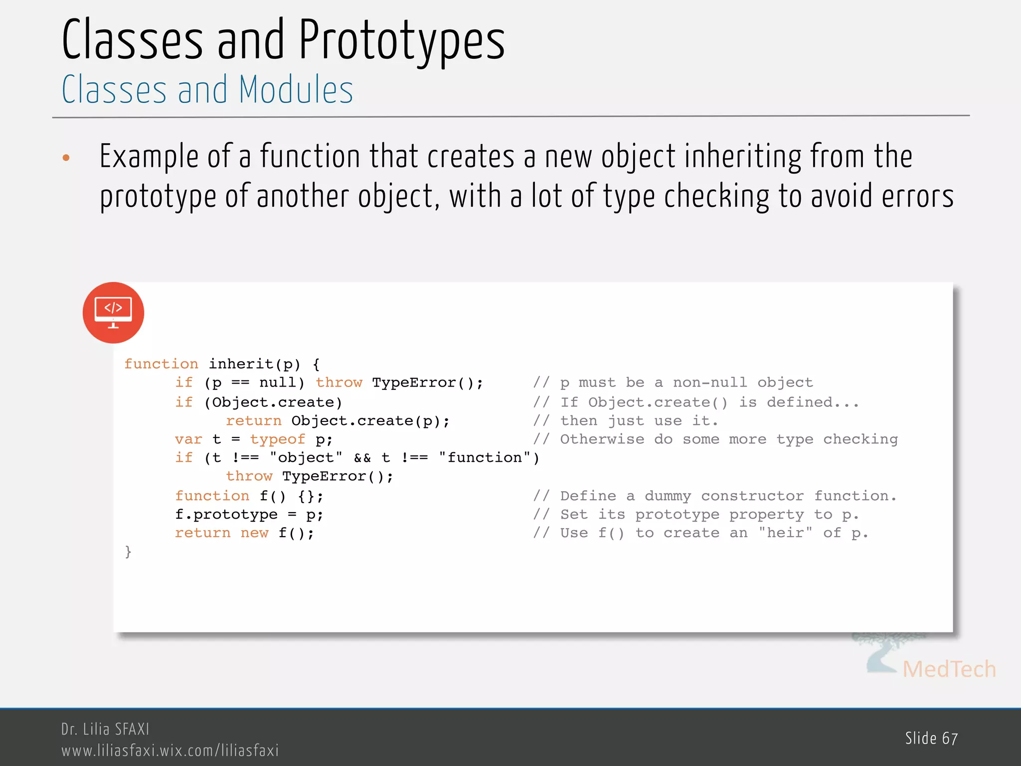 MedTech Classes and Prototypes • Example of a function that creates a new object inheriting from the prototype of another object, with a lot of type checking to avoid errors Dr. Lilia SFAXI www.liliasfaxi.wix.com/liliasfaxi Slide 67 Classes and Modules function inherit(p) { if (p == null) throw TypeError(); // p must be a non-null object if (Object.create) // If Object.create() is defined... return Object.create(p); // then just use it. var t = typeof p; // Otherwise do some more type checking if (t !== "object" && t !== "function") throw TypeError(); function f() {}; // Define a dummy constructor function. f.prototype = p; // Set its prototype property to p. return new f(); // Use f() to create an "heir" of p. } 