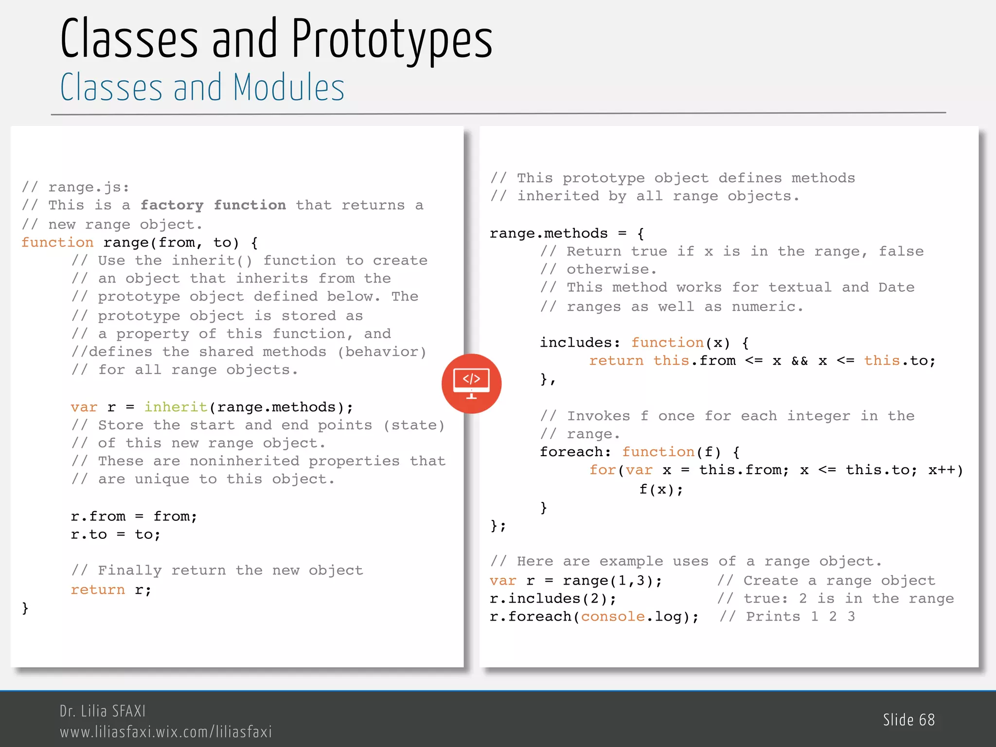 MedTech Classes and Prototypes Dr. Lilia SFAXI www.liliasfaxi.wix.com/liliasfaxi Slide 68 Classes and Modules // range.js: // This is a factory function that returns a // new range object. function range(from, to) { // Use the inherit() function to create // an object that inherits from the // prototype object defined below. The // prototype object is stored as // a property of this function, and //defines the shared methods (behavior) // for all range objects. var r = inherit(range.methods); // Store the start and end points (state) // of this new range object. // These are noninherited properties that // are unique to this object. r.from = from; r.to = to; // Finally return the new object return r; } // This prototype object defines methods // inherited by all range objects. range.methods = { // Return true if x is in the range, false // otherwise. // This method works for textual and Date // ranges as well as numeric. includes: function(x) { return this.from <= x && x <= this.to; }, // Invokes f once for each integer in the // range. foreach: function(f) { for(var x = this.from; x <= this.to; x++) f(x); } }; // Here are example uses of a range object. var r = range(1,3); // Create a range object r.includes(2); // true: 2 is in the range r.foreach(console.log); // Prints 1 2 3 