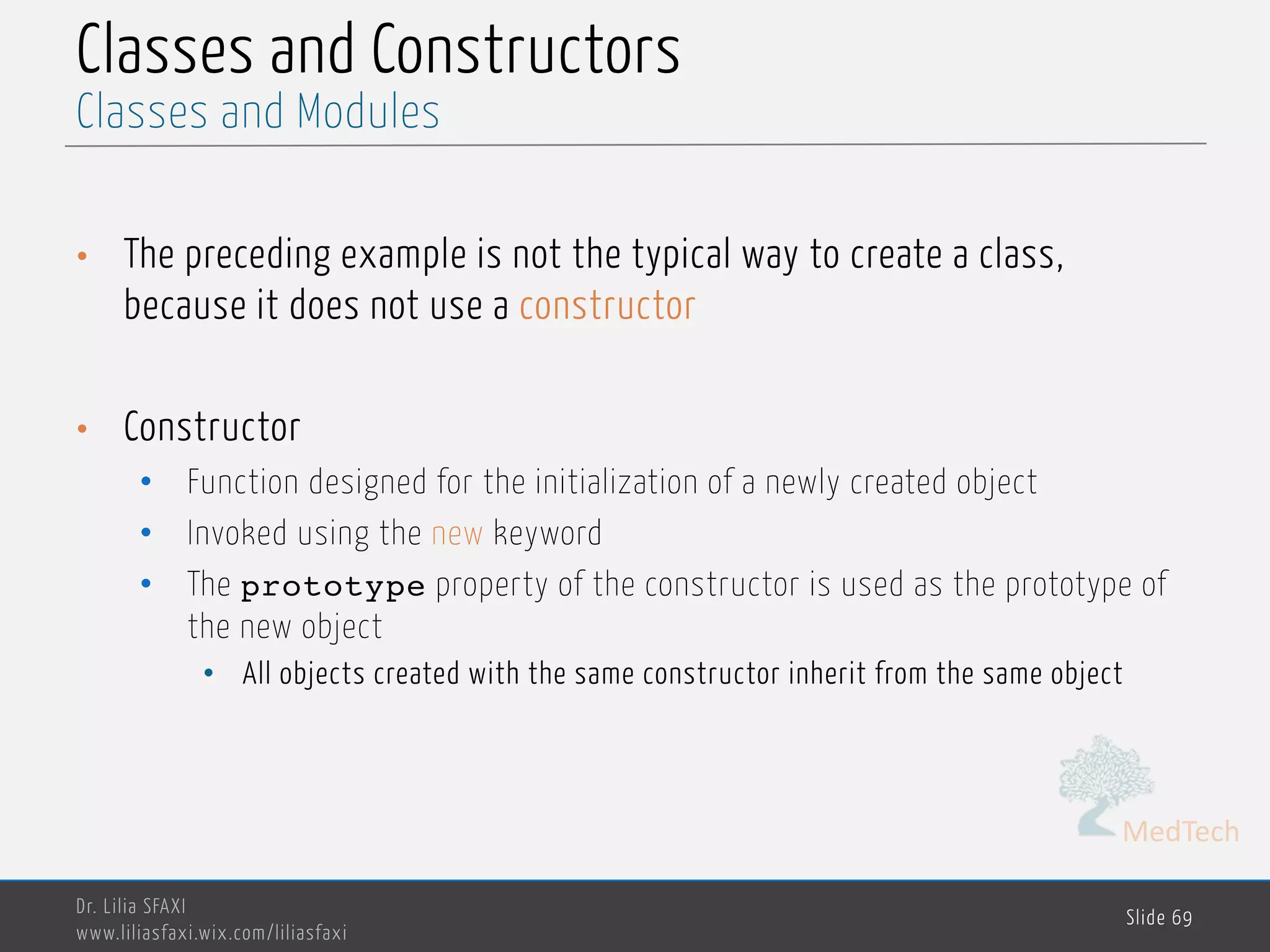 MedTech Classes and Constructors • The preceding example is not the typical way to create a class, because it does not use a constructor • Constructor • Function designed for the initialization of a newly created object • Invoked using the new keyword • The prototype property of the constructor is used as the prototype of the new object • All objects created with the same constructor inherit from the same object Dr. Lilia SFAXI www.liliasfaxi.wix.com/liliasfaxi Slide 69 Classes and Modules 