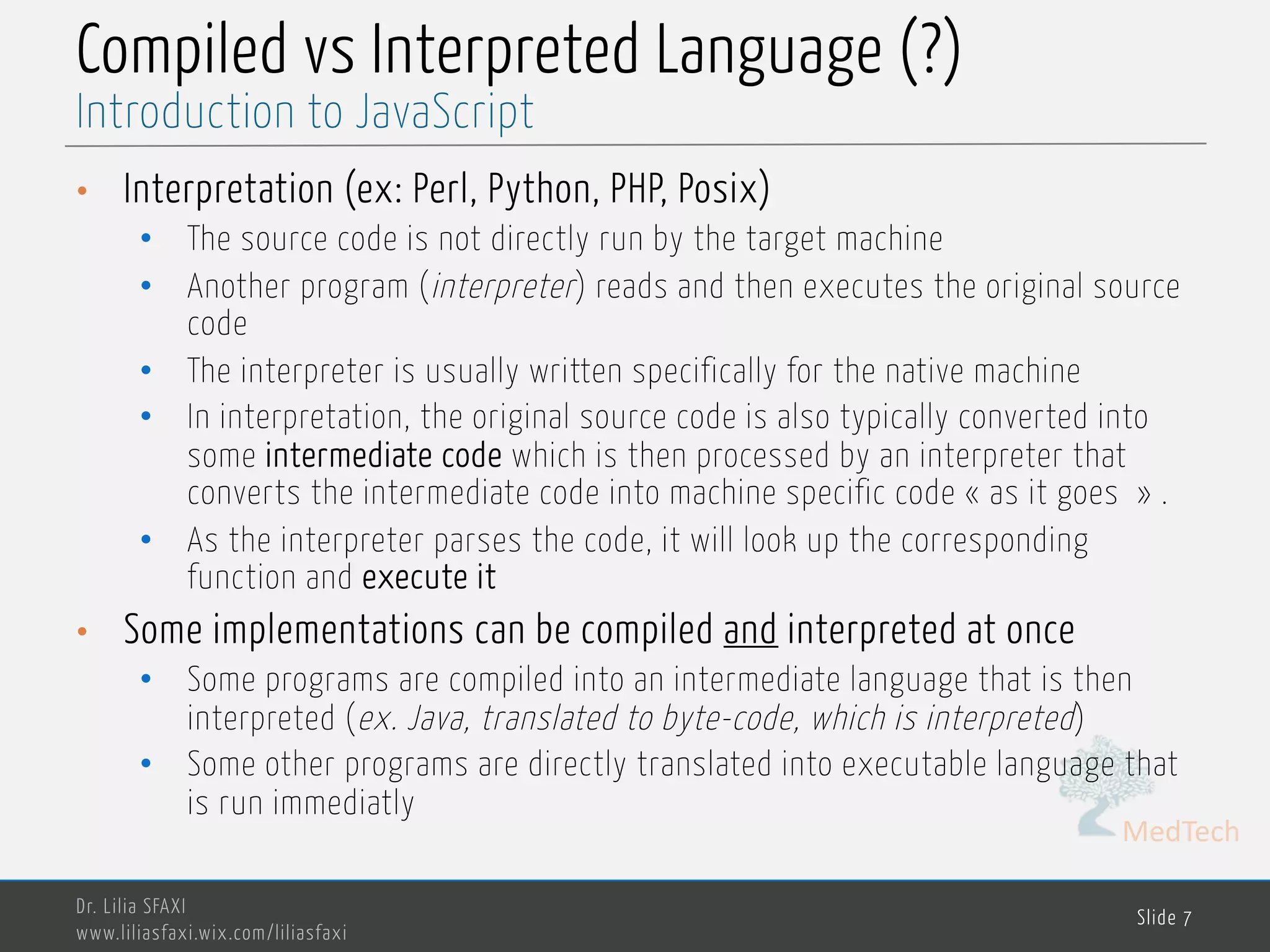 MedTech Compiled vs Interpreted Language (?) • Interpretation (ex: Perl, Python, PHP, Posix) • The source code is not directly run by the target machine • Another program (interpreter) reads and then executes the original source code • The interpreter is usually written specifically for the native machine • In interpretation, the original source code is also typically converted into some intermediate code which is then processed by an interpreter that converts the intermediate code into machine specific code « as it goes » . • As the interpreter parses the code, it will look up the corresponding function and execute it • Some implementations can be compiled and interpreted at once • Some programs are compiled into an intermediate language that is then interpreted (ex. Java, translated to byte-code, which is interpreted) • Some other programs are directly translated into executable language that is run immediatly Dr. Lilia SFAXI www.liliasfaxi.wix.com/liliasfaxi Slide 7 Introduction to JavaScript 