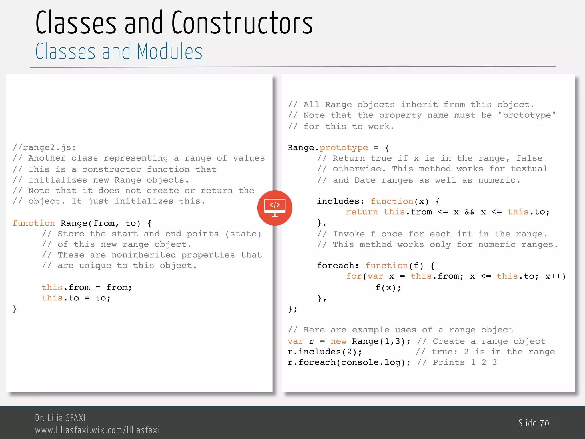 MedTech Classes and Constructors Dr. Lilia SFAXI www.liliasfaxi.wix.com/liliasfaxi Slide 70 Classes and Modules //range2.js: // Another class representing a range of values // This is a constructor function that // initializes new Range objects. // Note that it does not create or return the // object. It just initializes this. function Range(from, to) { // Store the start and end points (state) // of this new range object. // These are noninherited properties that // are unique to this object. this.from = from; this.to = to; } // All Range objects inherit from this object. // Note that the property name must be "prototype" // for this to work. Range.prototype = { // Return true if x is in the range, false // otherwise. This method works for textual // and Date ranges as well as numeric. includes: function(x) { return this.from <= x && x <= this.to; }, // Invoke f once for each int in the range. // This method works only for numeric ranges. foreach: function(f) { for(var x = this.from; x <= this.to; x++) f(x); }, }; // Here are example uses of a range object var r = new Range(1,3); // Create a range object r.includes(2); // true: 2 is in the range r.foreach(console.log); // Prints 1 2 3 