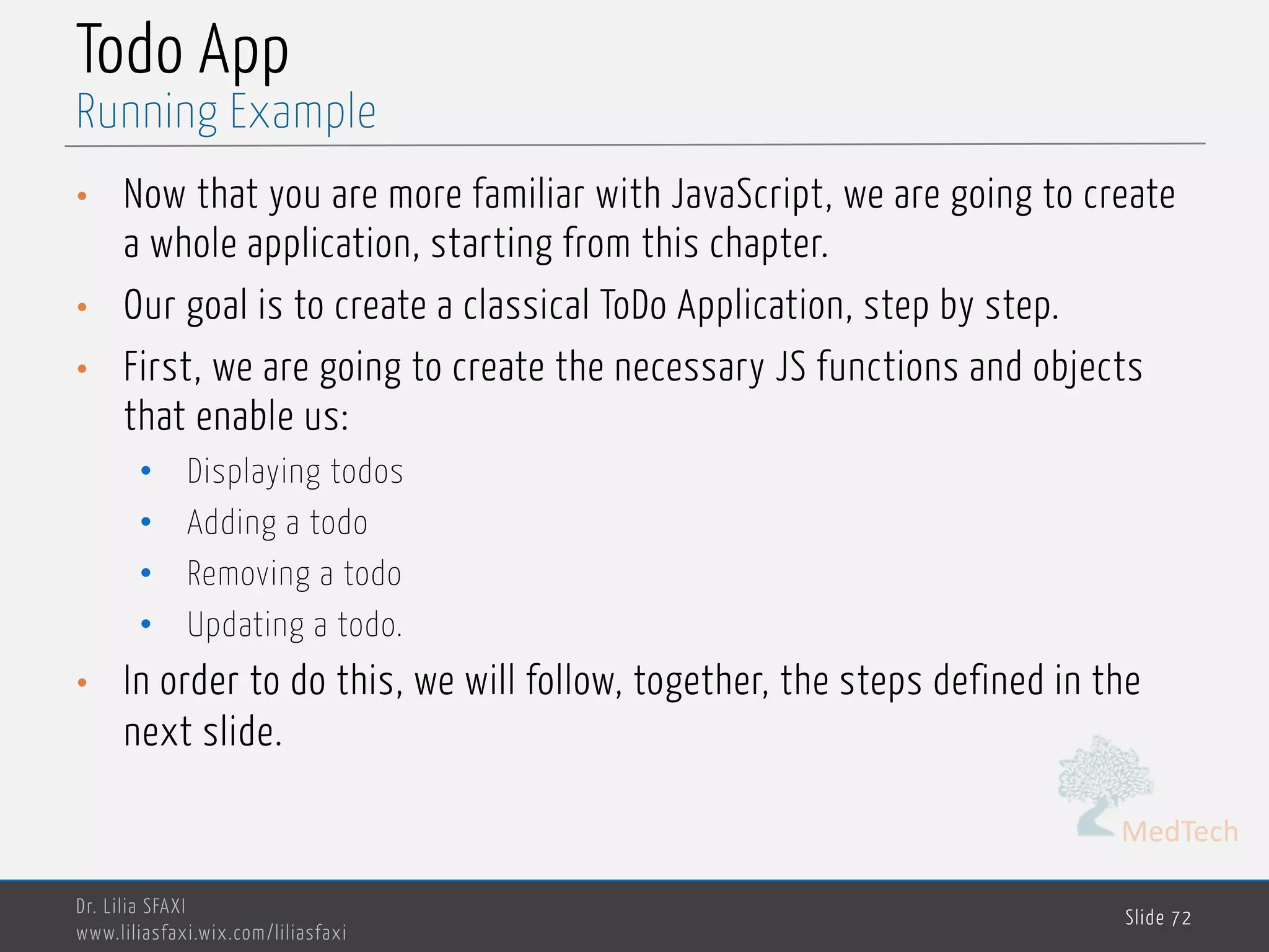 MedTech Todo App • Now that you are more familiar with JavaScript, we are going to create a whole application, starting from this chapter. • Our goal is to create a classical ToDo Application, step by step. • First, we are going to create the necessary JS functions and objects that enable us: • Displaying todos • Adding a todo • Removing a todo • Updating a todo. • In order to do this, we will follow, together, the steps defined in the next slide. Dr. Lilia SFAXI www.liliasfaxi.wix.com/liliasfaxi Slide 72 Running Example 