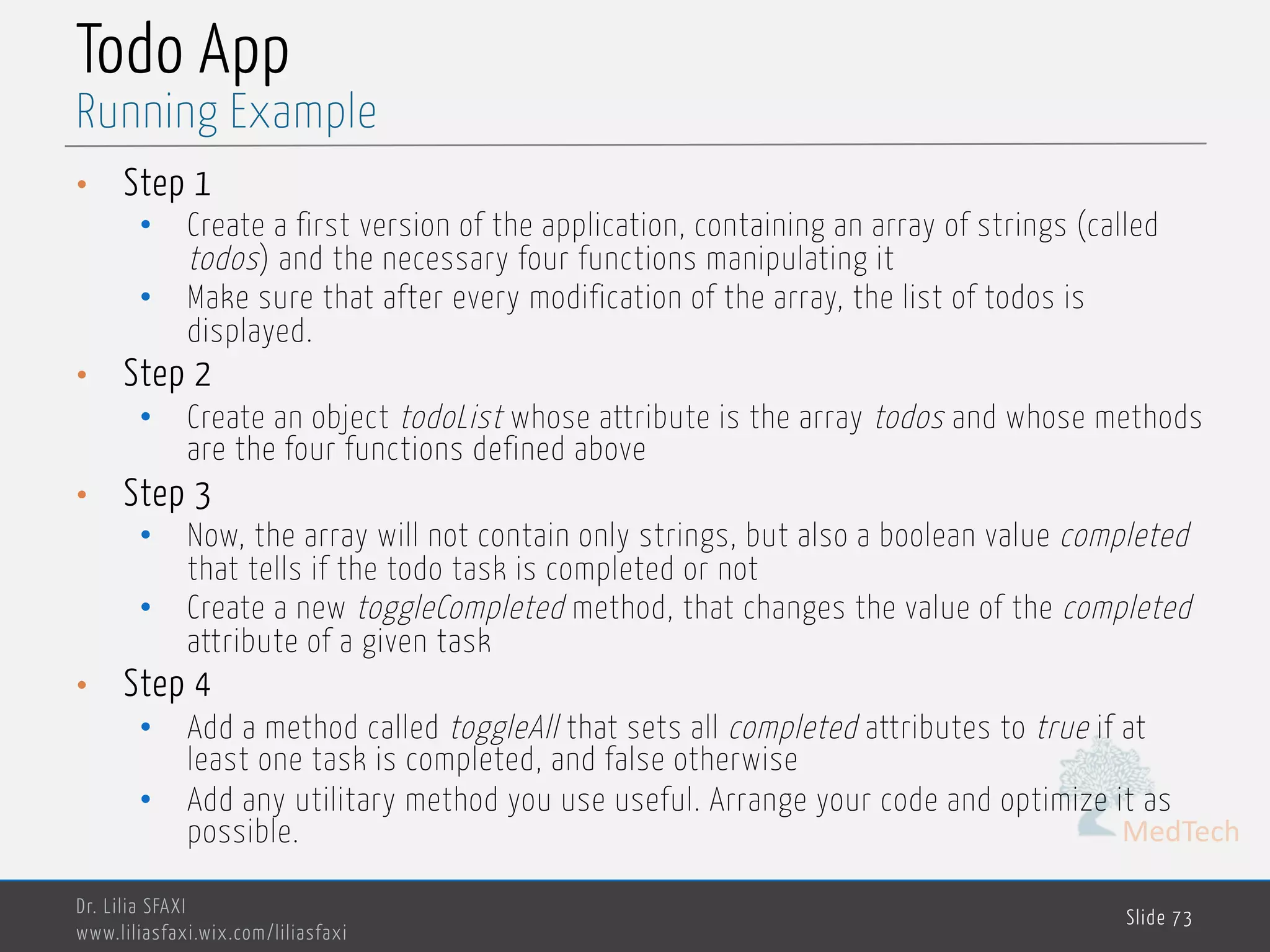 MedTech Todo App • Step 1 • Create a first version of the application, containing an array of strings (called todos) and the necessary four functions manipulating it • Make sure that after every modification of the array, the list of todos is displayed. • Step 2 • Create an object todoList whose attribute is the array todos and whose methods are the four functions defined above • Step 3 • Now, the array will not contain only strings, but also a boolean value completed that tells if the todo task is completed or not • Create a new toggleCompleted method, that changes the value of the completed attribute of a given task • Step 4 • Add a method called toggleAll that sets all completed attributes to true if at least one task is completed, and false otherwise • Add any utilitary method you use useful. Arrange your code and optimize it as possible. Dr. Lilia SFAXI www.liliasfaxi.wix.com/liliasfaxi Slide 73 Running Example 