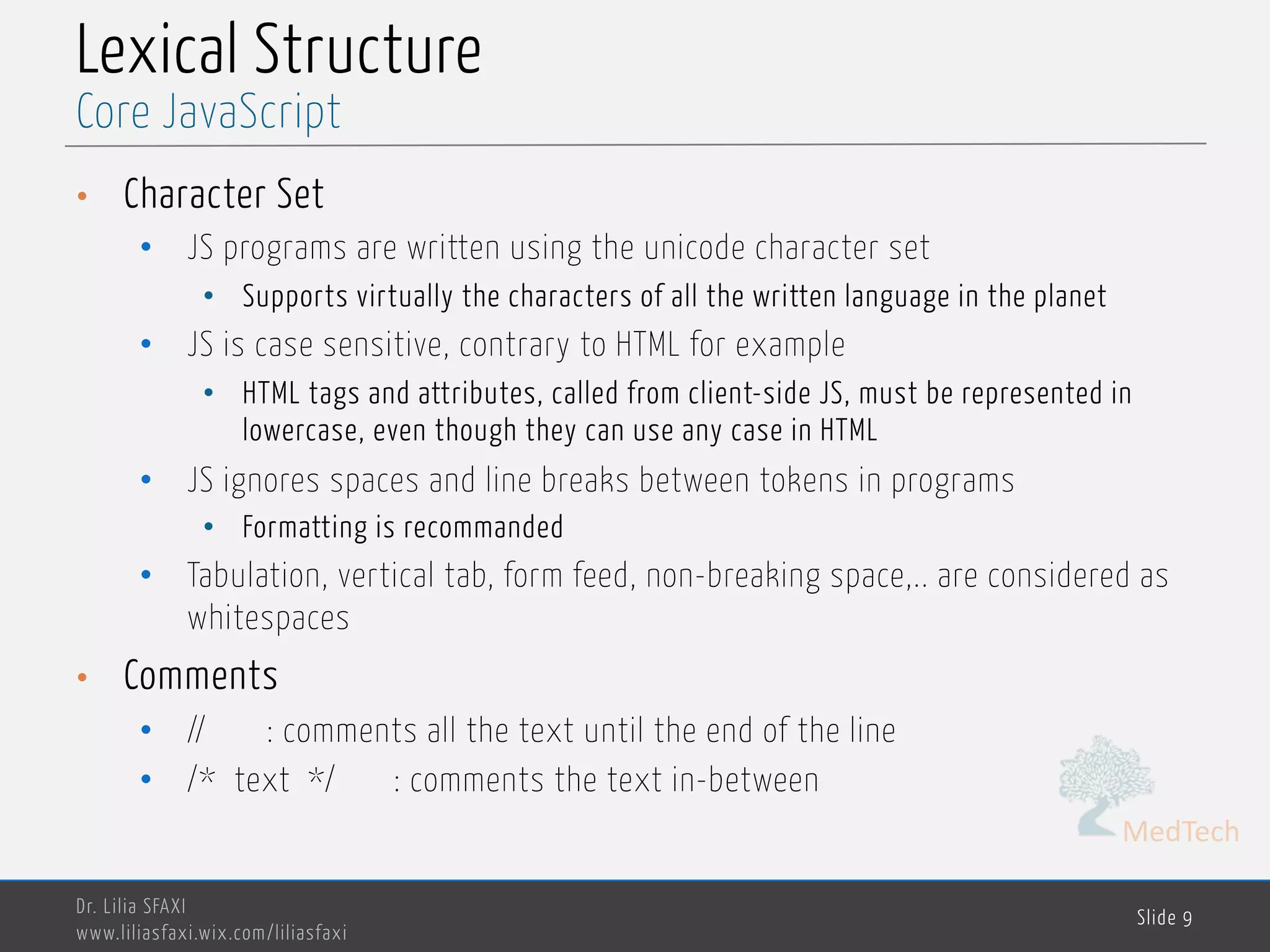 MedTech Lexical Structure • Character Set • JS programs are written using the unicode character set • Supports virtually the characters of all the written language in the planet • JS is case sensitive, contrary to HTML for example • HTML tags and attributes, called from client-side JS, must be represented in lowercase, even though they can use any case in HTML • JS ignores spaces and line breaks between tokens in programs • Formatting is recommanded • Tabulation, vertical tab, form feed, non-breaking space,.. are considered as whitespaces • Comments • // : comments all the text until the end of the line • /* text */ : comments the text in-between Dr. Lilia SFAXI www.liliasfaxi.wix.com/liliasfaxi Slide 9 Core JavaScript 